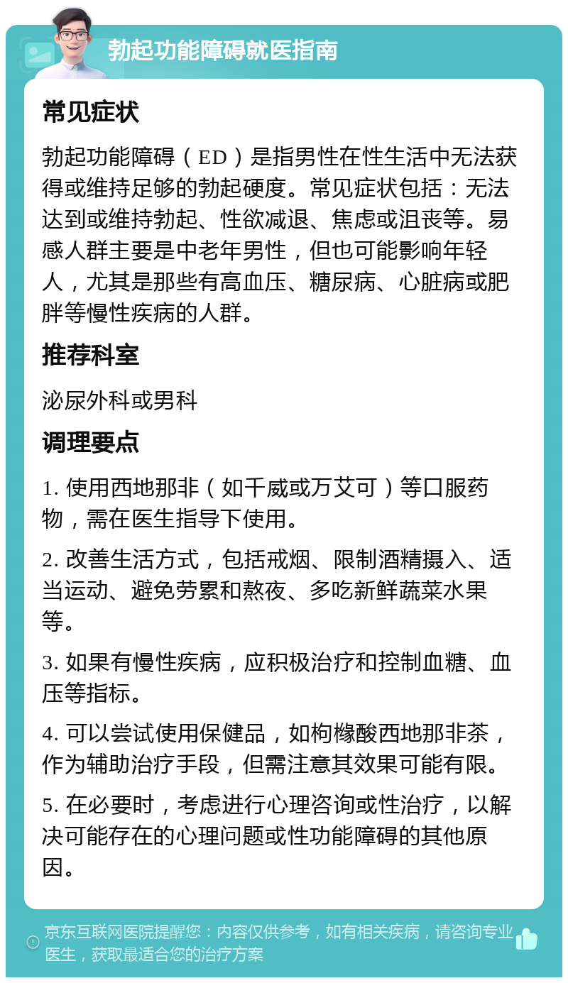 勃起功能障碍就医指南 常见症状 勃起功能障碍（ED）是指男性在性生活中无法获得或维持足够的勃起硬度。常见症状包括：无法达到或维持勃起、性欲减退、焦虑或沮丧等。易感人群主要是中老年男性，但也可能影响年轻人，尤其是那些有高血压、糖尿病、心脏病或肥胖等慢性疾病的人群。 推荐科室 泌尿外科或男科 调理要点 1. 使用西地那非（如千威或万艾可）等口服药物，需在医生指导下使用。 2. 改善生活方式，包括戒烟、限制酒精摄入、适当运动、避免劳累和熬夜、多吃新鲜蔬菜水果等。 3. 如果有慢性疾病，应积极治疗和控制血糖、血压等指标。 4. 可以尝试使用保健品，如枸橼酸西地那非茶，作为辅助治疗手段，但需注意其效果可能有限。 5. 在必要时，考虑进行心理咨询或性治疗，以解决可能存在的心理问题或性功能障碍的其他原因。