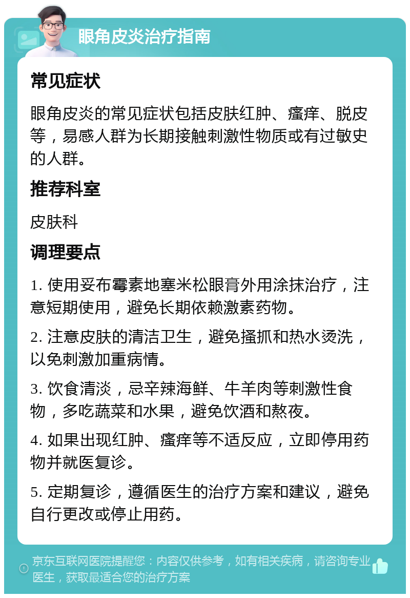 眼角皮炎治疗指南 常见症状 眼角皮炎的常见症状包括皮肤红肿、瘙痒、脱皮等，易感人群为长期接触刺激性物质或有过敏史的人群。 推荐科室 皮肤科 调理要点 1. 使用妥布霉素地塞米松眼膏外用涂抹治疗，注意短期使用，避免长期依赖激素药物。 2. 注意皮肤的清洁卫生，避免搔抓和热水烫洗，以免刺激加重病情。 3. 饮食清淡，忌辛辣海鲜、牛羊肉等刺激性食物，多吃蔬菜和水果，避免饮酒和熬夜。 4. 如果出现红肿、瘙痒等不适反应，立即停用药物并就医复诊。 5. 定期复诊，遵循医生的治疗方案和建议，避免自行更改或停止用药。