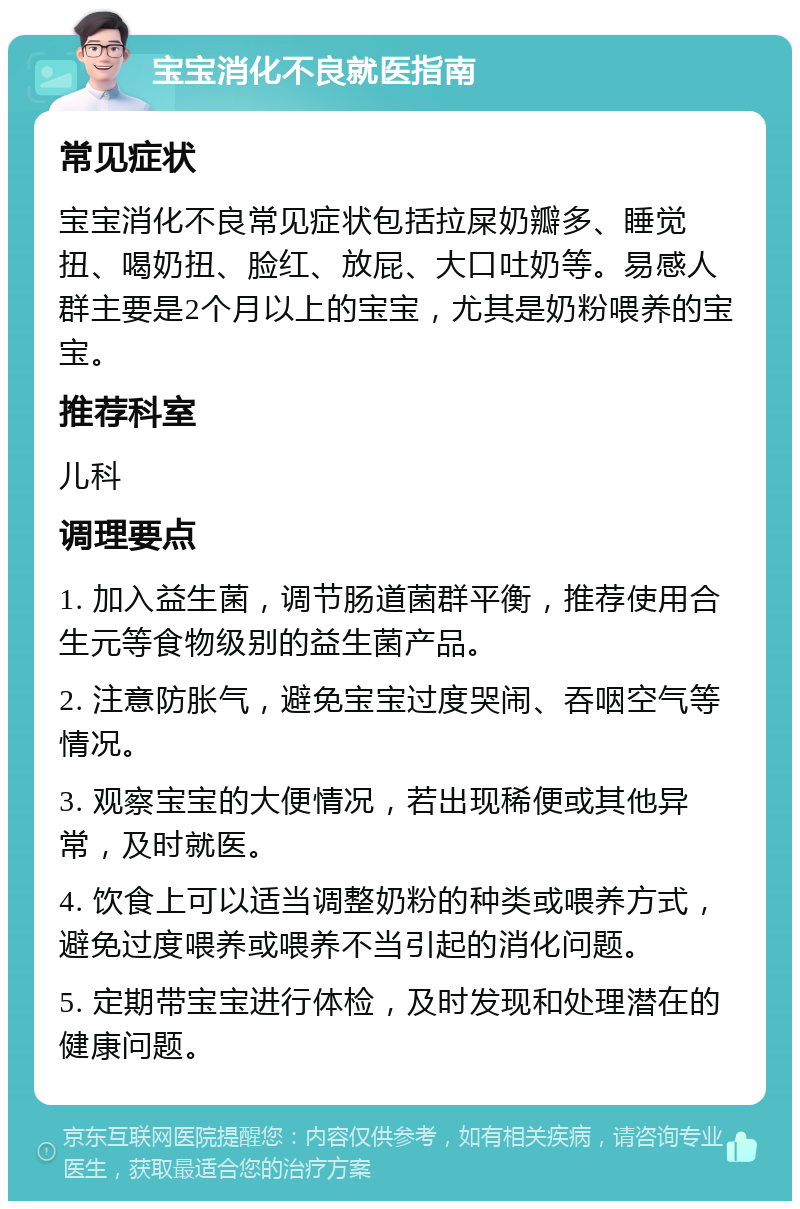 宝宝消化不良就医指南 常见症状 宝宝消化不良常见症状包括拉屎奶瓣多、睡觉扭、喝奶扭、脸红、放屁、大口吐奶等。易感人群主要是2个月以上的宝宝，尤其是奶粉喂养的宝宝。 推荐科室 儿科 调理要点 1. 加入益生菌，调节肠道菌群平衡，推荐使用合生元等食物级别的益生菌产品。 2. 注意防胀气，避免宝宝过度哭闹、吞咽空气等情况。 3. 观察宝宝的大便情况，若出现稀便或其他异常，及时就医。 4. 饮食上可以适当调整奶粉的种类或喂养方式，避免过度喂养或喂养不当引起的消化问题。 5. 定期带宝宝进行体检，及时发现和处理潜在的健康问题。