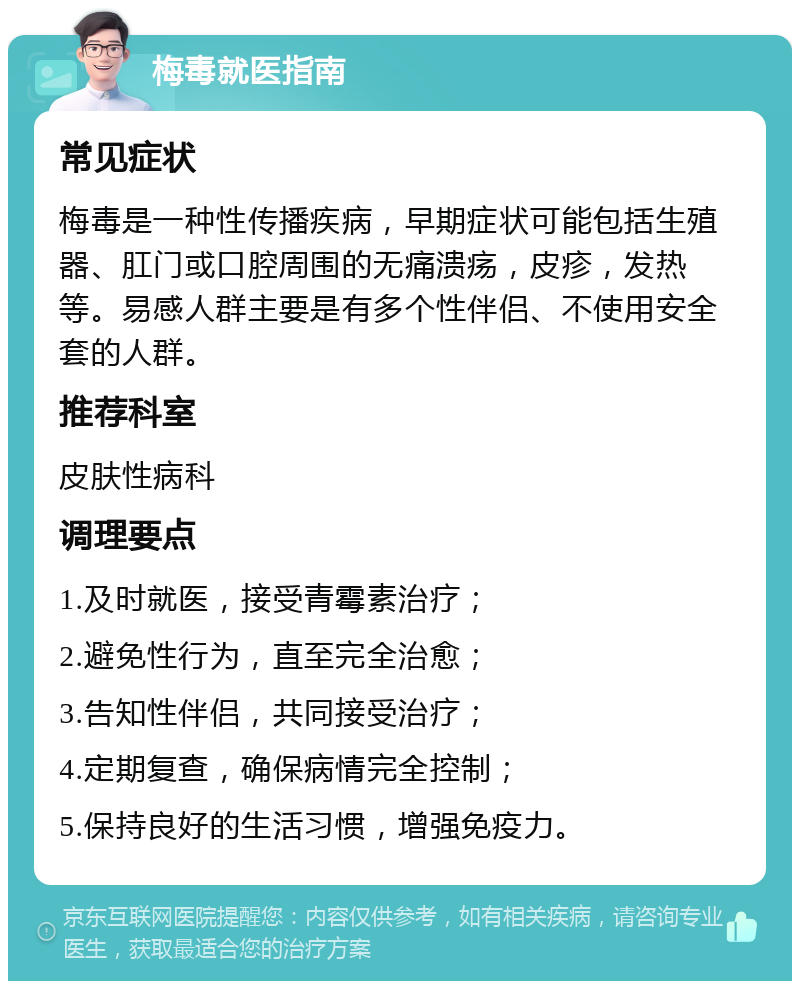 梅毒就医指南 常见症状 梅毒是一种性传播疾病，早期症状可能包括生殖器、肛门或口腔周围的无痛溃疡，皮疹，发热等。易感人群主要是有多个性伴侣、不使用安全套的人群。 推荐科室 皮肤性病科 调理要点 1.及时就医，接受青霉素治疗； 2.避免性行为，直至完全治愈； 3.告知性伴侣，共同接受治疗； 4.定期复查，确保病情完全控制； 5.保持良好的生活习惯，增强免疫力。