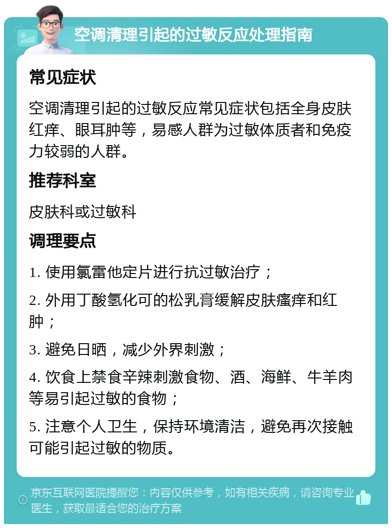 空调清理引起的过敏反应处理指南 常见症状 空调清理引起的过敏反应常见症状包括全身皮肤红痒、眼耳肿等，易感人群为过敏体质者和免疫力较弱的人群。 推荐科室 皮肤科或过敏科 调理要点 1. 使用氯雷他定片进行抗过敏治疗； 2. 外用丁酸氢化可的松乳膏缓解皮肤瘙痒和红肿； 3. 避免日晒，减少外界刺激； 4. 饮食上禁食辛辣刺激食物、酒、海鲜、牛羊肉等易引起过敏的食物； 5. 注意个人卫生，保持环境清洁，避免再次接触可能引起过敏的物质。