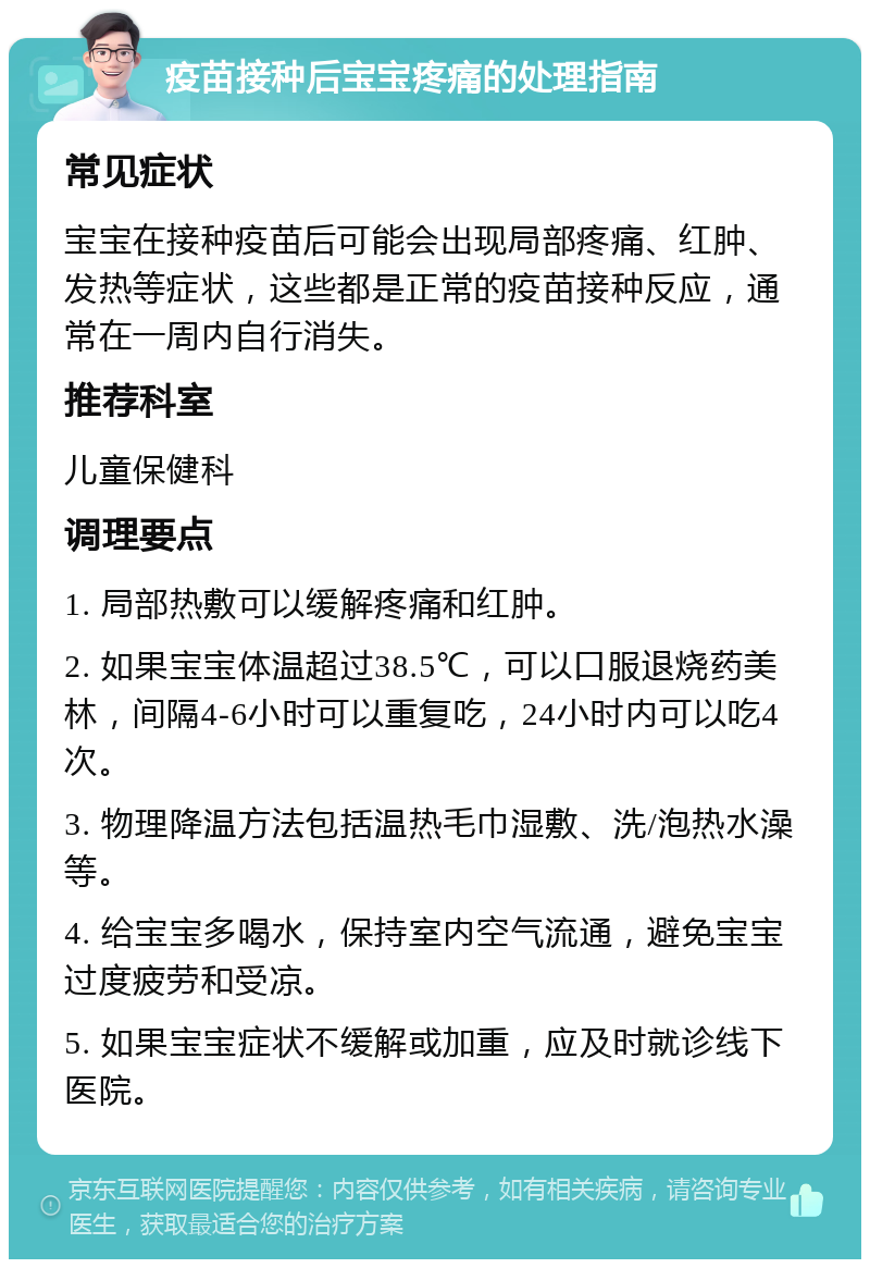 疫苗接种后宝宝疼痛的处理指南 常见症状 宝宝在接种疫苗后可能会出现局部疼痛、红肿、发热等症状，这些都是正常的疫苗接种反应，通常在一周内自行消失。 推荐科室 儿童保健科 调理要点 1. 局部热敷可以缓解疼痛和红肿。 2. 如果宝宝体温超过38.5℃，可以口服退烧药美林，间隔4-6小时可以重复吃，24小时内可以吃4次。 3. 物理降温方法包括温热毛巾湿敷、洗/泡热水澡等。 4. 给宝宝多喝水，保持室内空气流通，避免宝宝过度疲劳和受凉。 5. 如果宝宝症状不缓解或加重，应及时就诊线下医院。