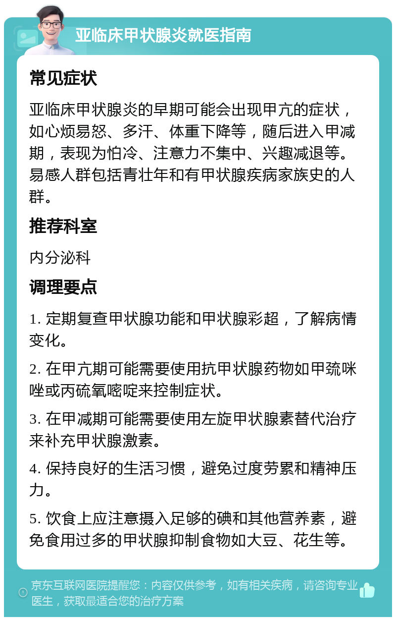 亚临床甲状腺炎就医指南 常见症状 亚临床甲状腺炎的早期可能会出现甲亢的症状，如心烦易怒、多汗、体重下降等，随后进入甲减期，表现为怕冷、注意力不集中、兴趣减退等。易感人群包括青壮年和有甲状腺疾病家族史的人群。 推荐科室 内分泌科 调理要点 1. 定期复查甲状腺功能和甲状腺彩超，了解病情变化。 2. 在甲亢期可能需要使用抗甲状腺药物如甲巯咪唑或丙硫氧嘧啶来控制症状。 3. 在甲减期可能需要使用左旋甲状腺素替代治疗来补充甲状腺激素。 4. 保持良好的生活习惯，避免过度劳累和精神压力。 5. 饮食上应注意摄入足够的碘和其他营养素，避免食用过多的甲状腺抑制食物如大豆、花生等。