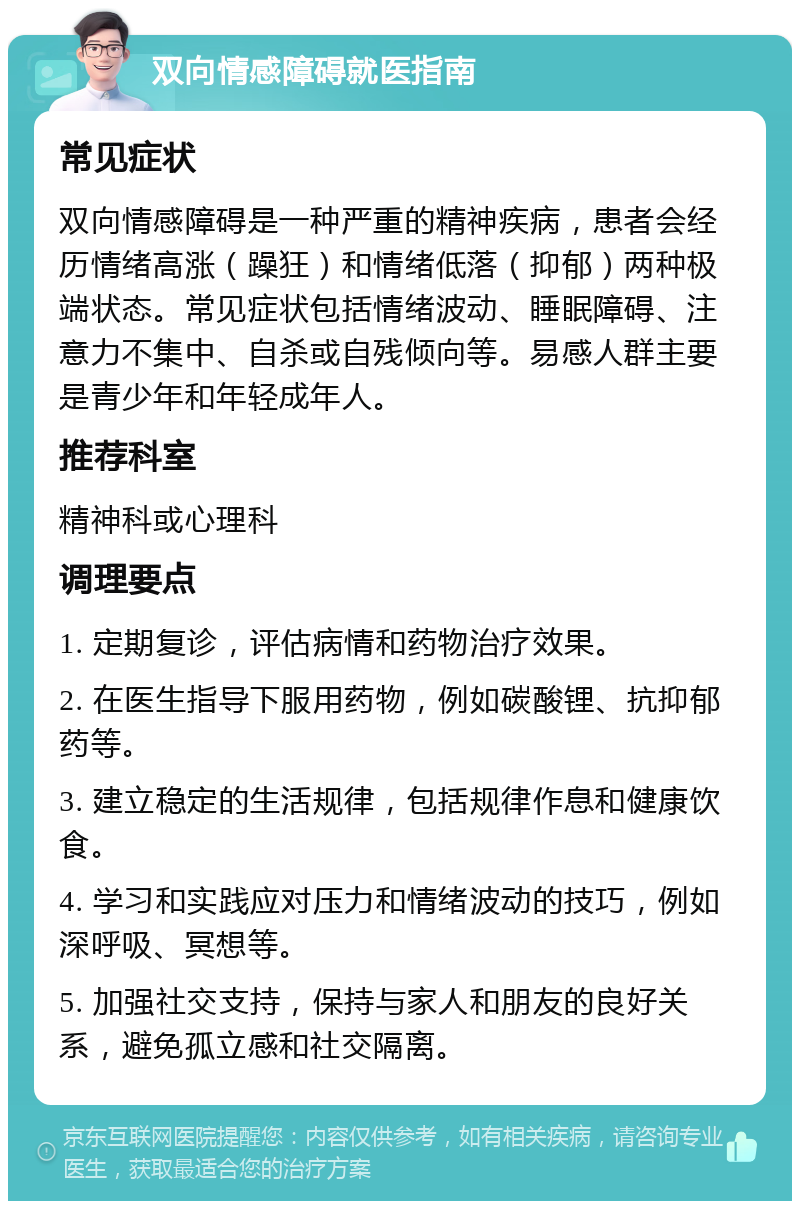 双向情感障碍就医指南 常见症状 双向情感障碍是一种严重的精神疾病，患者会经历情绪高涨（躁狂）和情绪低落（抑郁）两种极端状态。常见症状包括情绪波动、睡眠障碍、注意力不集中、自杀或自残倾向等。易感人群主要是青少年和年轻成年人。 推荐科室 精神科或心理科 调理要点 1. 定期复诊，评估病情和药物治疗效果。 2. 在医生指导下服用药物，例如碳酸锂、抗抑郁药等。 3. 建立稳定的生活规律，包括规律作息和健康饮食。 4. 学习和实践应对压力和情绪波动的技巧，例如深呼吸、冥想等。 5. 加强社交支持，保持与家人和朋友的良好关系，避免孤立感和社交隔离。