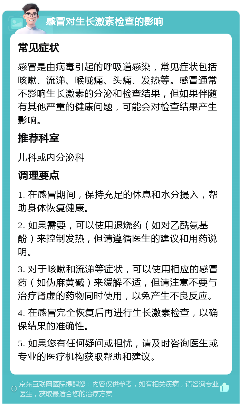 感冒对生长激素检查的影响 常见症状 感冒是由病毒引起的呼吸道感染，常见症状包括咳嗽、流涕、喉咙痛、头痛、发热等。感冒通常不影响生长激素的分泌和检查结果，但如果伴随有其他严重的健康问题，可能会对检查结果产生影响。 推荐科室 儿科或内分泌科 调理要点 1. 在感冒期间，保持充足的休息和水分摄入，帮助身体恢复健康。 2. 如果需要，可以使用退烧药（如对乙酰氨基酚）来控制发热，但请遵循医生的建议和用药说明。 3. 对于咳嗽和流涕等症状，可以使用相应的感冒药（如伪麻黄碱）来缓解不适，但请注意不要与治疗肾虚的药物同时使用，以免产生不良反应。 4. 在感冒完全恢复后再进行生长激素检查，以确保结果的准确性。 5. 如果您有任何疑问或担忧，请及时咨询医生或专业的医疗机构获取帮助和建议。