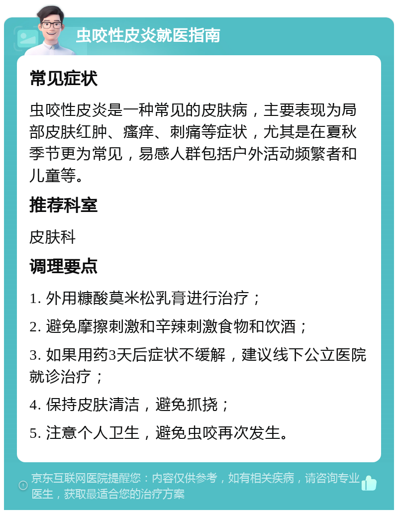 虫咬性皮炎就医指南 常见症状 虫咬性皮炎是一种常见的皮肤病，主要表现为局部皮肤红肿、瘙痒、刺痛等症状，尤其是在夏秋季节更为常见，易感人群包括户外活动频繁者和儿童等。 推荐科室 皮肤科 调理要点 1. 外用糠酸莫米松乳膏进行治疗； 2. 避免摩擦刺激和辛辣刺激食物和饮酒； 3. 如果用药3天后症状不缓解，建议线下公立医院就诊治疗； 4. 保持皮肤清洁，避免抓挠； 5. 注意个人卫生，避免虫咬再次发生。