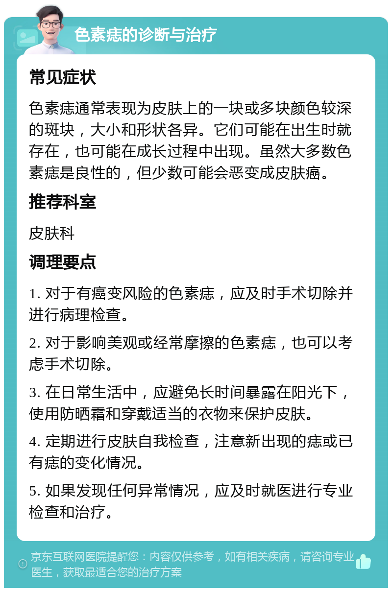 色素痣的诊断与治疗 常见症状 色素痣通常表现为皮肤上的一块或多块颜色较深的斑块，大小和形状各异。它们可能在出生时就存在，也可能在成长过程中出现。虽然大多数色素痣是良性的，但少数可能会恶变成皮肤癌。 推荐科室 皮肤科 调理要点 1. 对于有癌变风险的色素痣，应及时手术切除并进行病理检查。 2. 对于影响美观或经常摩擦的色素痣，也可以考虑手术切除。 3. 在日常生活中，应避免长时间暴露在阳光下，使用防晒霜和穿戴适当的衣物来保护皮肤。 4. 定期进行皮肤自我检查，注意新出现的痣或已有痣的变化情况。 5. 如果发现任何异常情况，应及时就医进行专业检查和治疗。