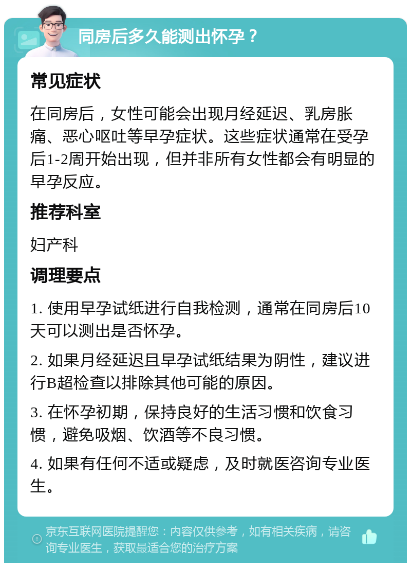 同房后多久能测出怀孕？ 常见症状 在同房后，女性可能会出现月经延迟、乳房胀痛、恶心呕吐等早孕症状。这些症状通常在受孕后1-2周开始出现，但并非所有女性都会有明显的早孕反应。 推荐科室 妇产科 调理要点 1. 使用早孕试纸进行自我检测，通常在同房后10天可以测出是否怀孕。 2. 如果月经延迟且早孕试纸结果为阴性，建议进行B超检查以排除其他可能的原因。 3. 在怀孕初期，保持良好的生活习惯和饮食习惯，避免吸烟、饮酒等不良习惯。 4. 如果有任何不适或疑虑，及时就医咨询专业医生。