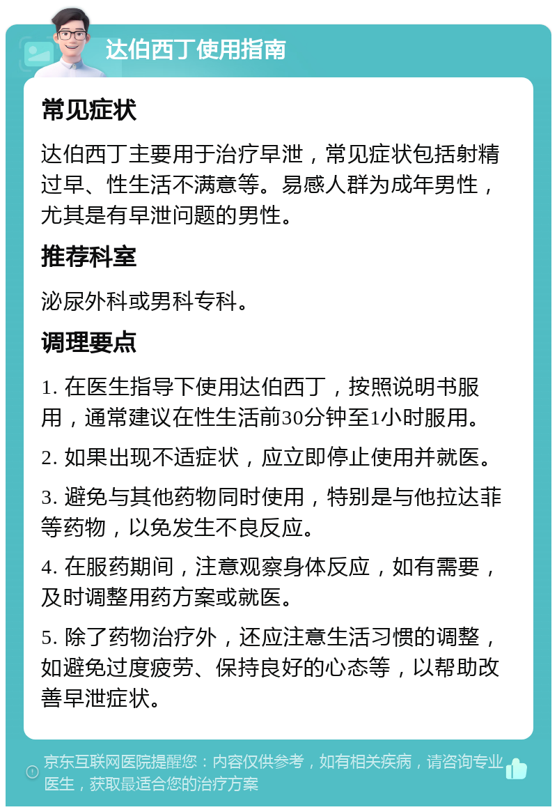 达伯西丁使用指南 常见症状 达伯西丁主要用于治疗早泄，常见症状包括射精过早、性生活不满意等。易感人群为成年男性，尤其是有早泄问题的男性。 推荐科室 泌尿外科或男科专科。 调理要点 1. 在医生指导下使用达伯西丁，按照说明书服用，通常建议在性生活前30分钟至1小时服用。 2. 如果出现不适症状，应立即停止使用并就医。 3. 避免与其他药物同时使用，特别是与他拉达菲等药物，以免发生不良反应。 4. 在服药期间，注意观察身体反应，如有需要，及时调整用药方案或就医。 5. 除了药物治疗外，还应注意生活习惯的调整，如避免过度疲劳、保持良好的心态等，以帮助改善早泄症状。