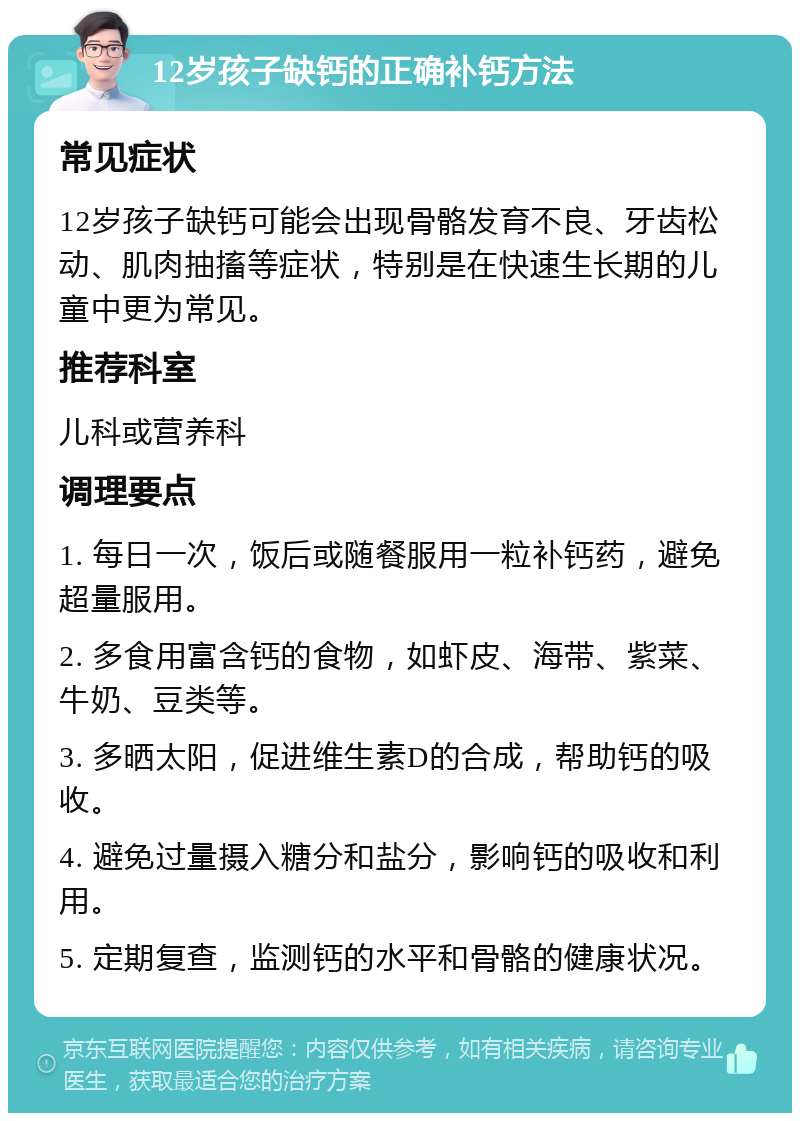 12岁孩子缺钙的正确补钙方法 常见症状 12岁孩子缺钙可能会出现骨骼发育不良、牙齿松动、肌肉抽搐等症状，特别是在快速生长期的儿童中更为常见。 推荐科室 儿科或营养科 调理要点 1. 每日一次，饭后或随餐服用一粒补钙药，避免超量服用。 2. 多食用富含钙的食物，如虾皮、海带、紫菜、牛奶、豆类等。 3. 多晒太阳，促进维生素D的合成，帮助钙的吸收。 4. 避免过量摄入糖分和盐分，影响钙的吸收和利用。 5. 定期复查，监测钙的水平和骨骼的健康状况。