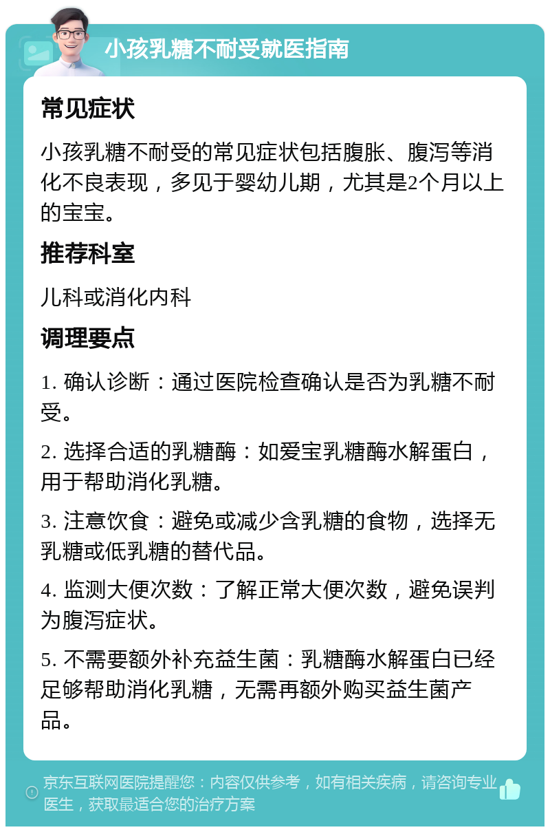 小孩乳糖不耐受就医指南 常见症状 小孩乳糖不耐受的常见症状包括腹胀、腹泻等消化不良表现，多见于婴幼儿期，尤其是2个月以上的宝宝。 推荐科室 儿科或消化内科 调理要点 1. 确认诊断：通过医院检查确认是否为乳糖不耐受。 2. 选择合适的乳糖酶：如爱宝乳糖酶水解蛋白，用于帮助消化乳糖。 3. 注意饮食：避免或减少含乳糖的食物，选择无乳糖或低乳糖的替代品。 4. 监测大便次数：了解正常大便次数，避免误判为腹泻症状。 5. 不需要额外补充益生菌：乳糖酶水解蛋白已经足够帮助消化乳糖，无需再额外购买益生菌产品。