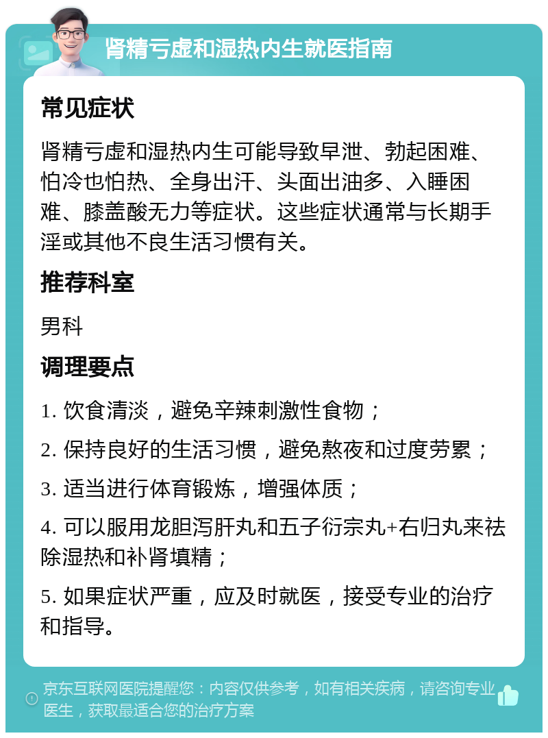 肾精亏虚和湿热内生就医指南 常见症状 肾精亏虚和湿热内生可能导致早泄、勃起困难、怕冷也怕热、全身出汗、头面出油多、入睡困难、膝盖酸无力等症状。这些症状通常与长期手淫或其他不良生活习惯有关。 推荐科室 男科 调理要点 1. 饮食清淡，避免辛辣刺激性食物； 2. 保持良好的生活习惯，避免熬夜和过度劳累； 3. 适当进行体育锻炼，增强体质； 4. 可以服用龙胆泻肝丸和五子衍宗丸+右归丸来祛除湿热和补肾填精； 5. 如果症状严重，应及时就医，接受专业的治疗和指导。