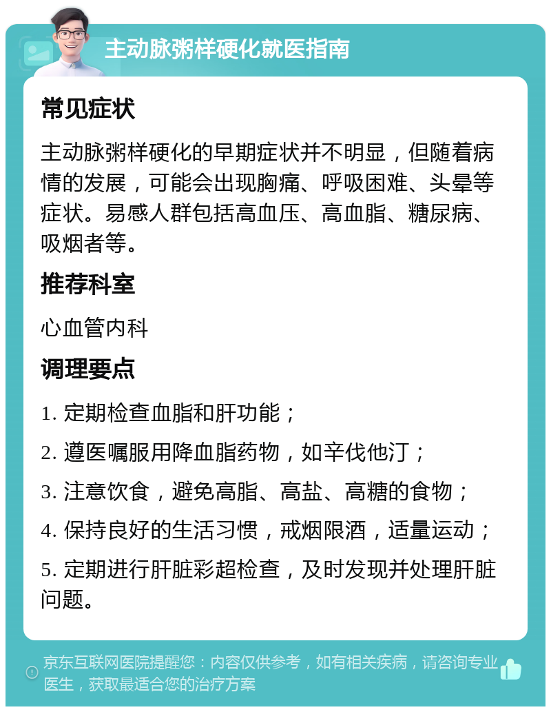 主动脉粥样硬化就医指南 常见症状 主动脉粥样硬化的早期症状并不明显，但随着病情的发展，可能会出现胸痛、呼吸困难、头晕等症状。易感人群包括高血压、高血脂、糖尿病、吸烟者等。 推荐科室 心血管内科 调理要点 1. 定期检查血脂和肝功能； 2. 遵医嘱服用降血脂药物，如辛伐他汀； 3. 注意饮食，避免高脂、高盐、高糖的食物； 4. 保持良好的生活习惯，戒烟限酒，适量运动； 5. 定期进行肝脏彩超检查，及时发现并处理肝脏问题。