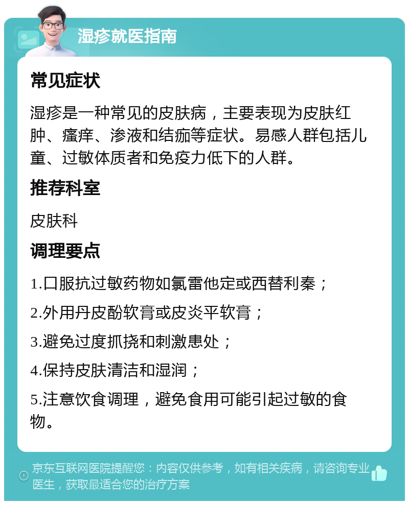 湿疹就医指南 常见症状 湿疹是一种常见的皮肤病，主要表现为皮肤红肿、瘙痒、渗液和结痂等症状。易感人群包括儿童、过敏体质者和免疫力低下的人群。 推荐科室 皮肤科 调理要点 1.口服抗过敏药物如氯雷他定或西替利秦； 2.外用丹皮酚软膏或皮炎平软膏； 3.避免过度抓挠和刺激患处； 4.保持皮肤清洁和湿润； 5.注意饮食调理，避免食用可能引起过敏的食物。