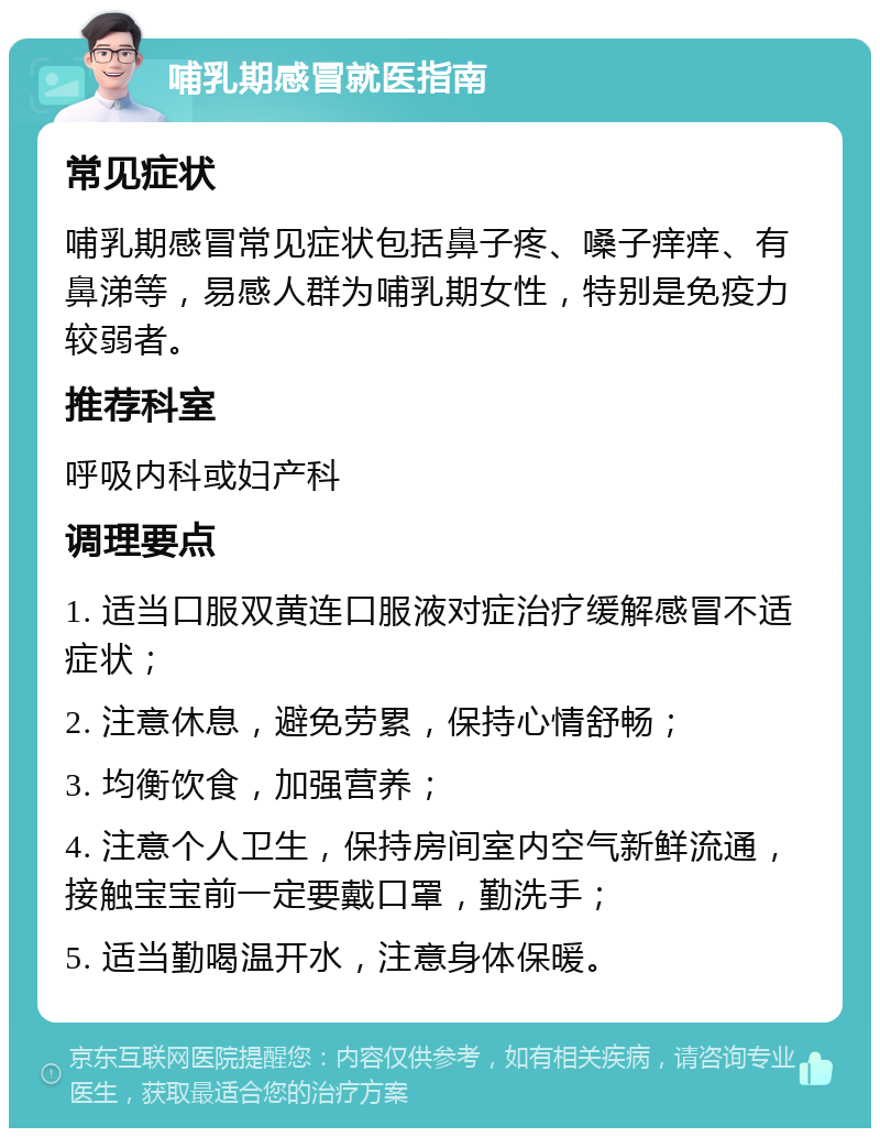 哺乳期感冒就医指南 常见症状 哺乳期感冒常见症状包括鼻子疼、嗓子痒痒、有鼻涕等，易感人群为哺乳期女性，特别是免疫力较弱者。 推荐科室 呼吸内科或妇产科 调理要点 1. 适当口服双黄连口服液对症治疗缓解感冒不适症状； 2. 注意休息，避免劳累，保持心情舒畅； 3. 均衡饮食，加强营养； 4. 注意个人卫生，保持房间室内空气新鲜流通，接触宝宝前一定要戴口罩，勤洗手； 5. 适当勤喝温开水，注意身体保暖。