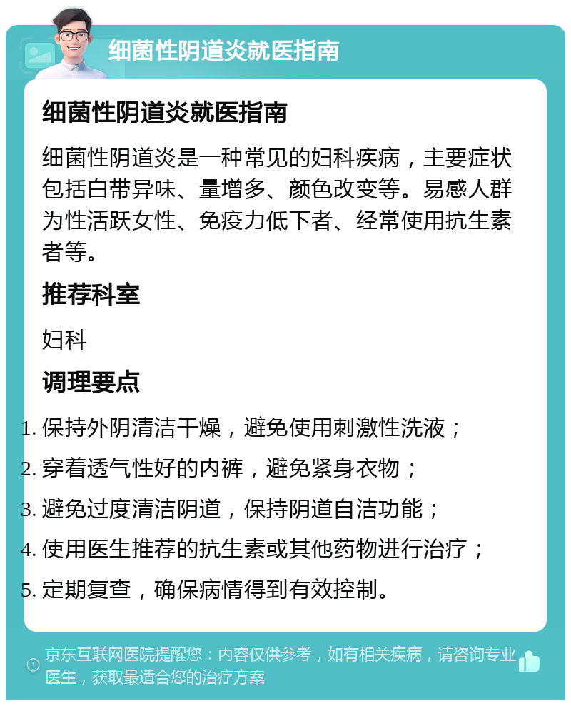 细菌性阴道炎就医指南 细菌性阴道炎就医指南 细菌性阴道炎是一种常见的妇科疾病，主要症状包括白带异味、量增多、颜色改变等。易感人群为性活跃女性、免疫力低下者、经常使用抗生素者等。 推荐科室 妇科 调理要点 保持外阴清洁干燥，避免使用刺激性洗液； 穿着透气性好的内裤，避免紧身衣物； 避免过度清洁阴道，保持阴道自洁功能； 使用医生推荐的抗生素或其他药物进行治疗； 定期复查，确保病情得到有效控制。