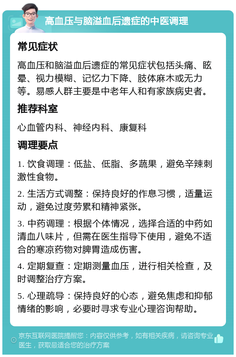 高血压与脑溢血后遗症的中医调理 常见症状 高血压和脑溢血后遗症的常见症状包括头痛、眩晕、视力模糊、记忆力下降、肢体麻木或无力等。易感人群主要是中老年人和有家族病史者。 推荐科室 心血管内科、神经内科、康复科 调理要点 1. 饮食调理：低盐、低脂、多蔬果，避免辛辣刺激性食物。 2. 生活方式调整：保持良好的作息习惯，适量运动，避免过度劳累和精神紧张。 3. 中药调理：根据个体情况，选择合适的中药如清血八味片，但需在医生指导下使用，避免不适合的寒凉药物对脾胃造成伤害。 4. 定期复查：定期测量血压，进行相关检查，及时调整治疗方案。 5. 心理疏导：保持良好的心态，避免焦虑和抑郁情绪的影响，必要时寻求专业心理咨询帮助。