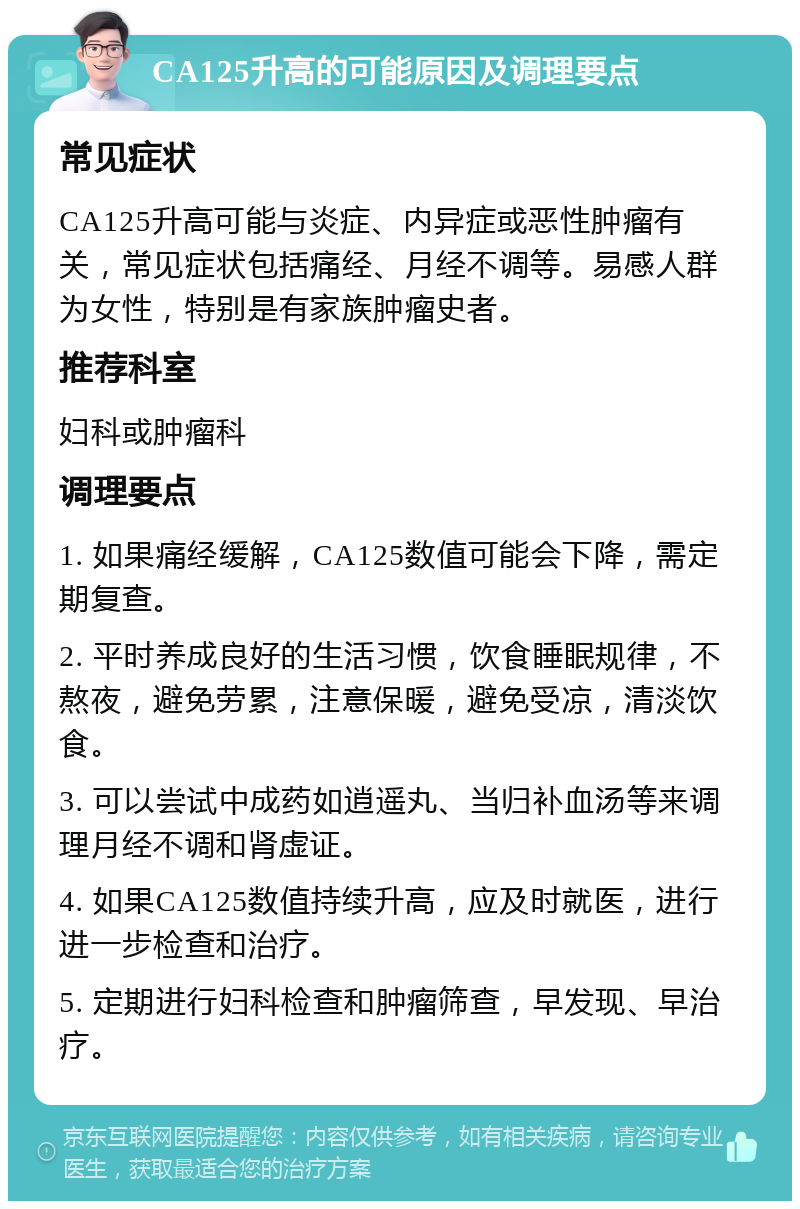 CA125升高的可能原因及调理要点 常见症状 CA125升高可能与炎症、内异症或恶性肿瘤有关，常见症状包括痛经、月经不调等。易感人群为女性，特别是有家族肿瘤史者。 推荐科室 妇科或肿瘤科 调理要点 1. 如果痛经缓解，CA125数值可能会下降，需定期复查。 2. 平时养成良好的生活习惯，饮食睡眠规律，不熬夜，避免劳累，注意保暖，避免受凉，清淡饮食。 3. 可以尝试中成药如逍遥丸、当归补血汤等来调理月经不调和肾虚证。 4. 如果CA125数值持续升高，应及时就医，进行进一步检查和治疗。 5. 定期进行妇科检查和肿瘤筛查，早发现、早治疗。