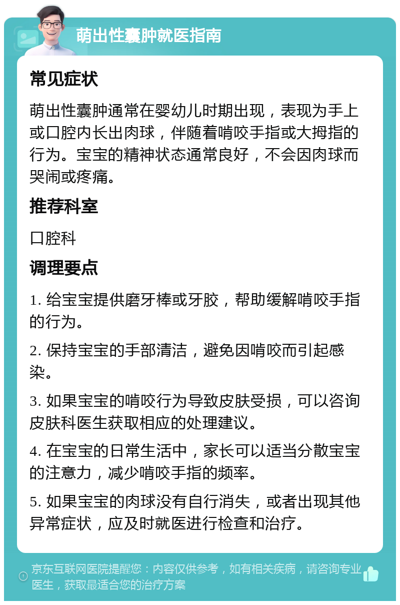 萌出性囊肿就医指南 常见症状 萌出性囊肿通常在婴幼儿时期出现，表现为手上或口腔内长出肉球，伴随着啃咬手指或大拇指的行为。宝宝的精神状态通常良好，不会因肉球而哭闹或疼痛。 推荐科室 口腔科 调理要点 1. 给宝宝提供磨牙棒或牙胶，帮助缓解啃咬手指的行为。 2. 保持宝宝的手部清洁，避免因啃咬而引起感染。 3. 如果宝宝的啃咬行为导致皮肤受损，可以咨询皮肤科医生获取相应的处理建议。 4. 在宝宝的日常生活中，家长可以适当分散宝宝的注意力，减少啃咬手指的频率。 5. 如果宝宝的肉球没有自行消失，或者出现其他异常症状，应及时就医进行检查和治疗。