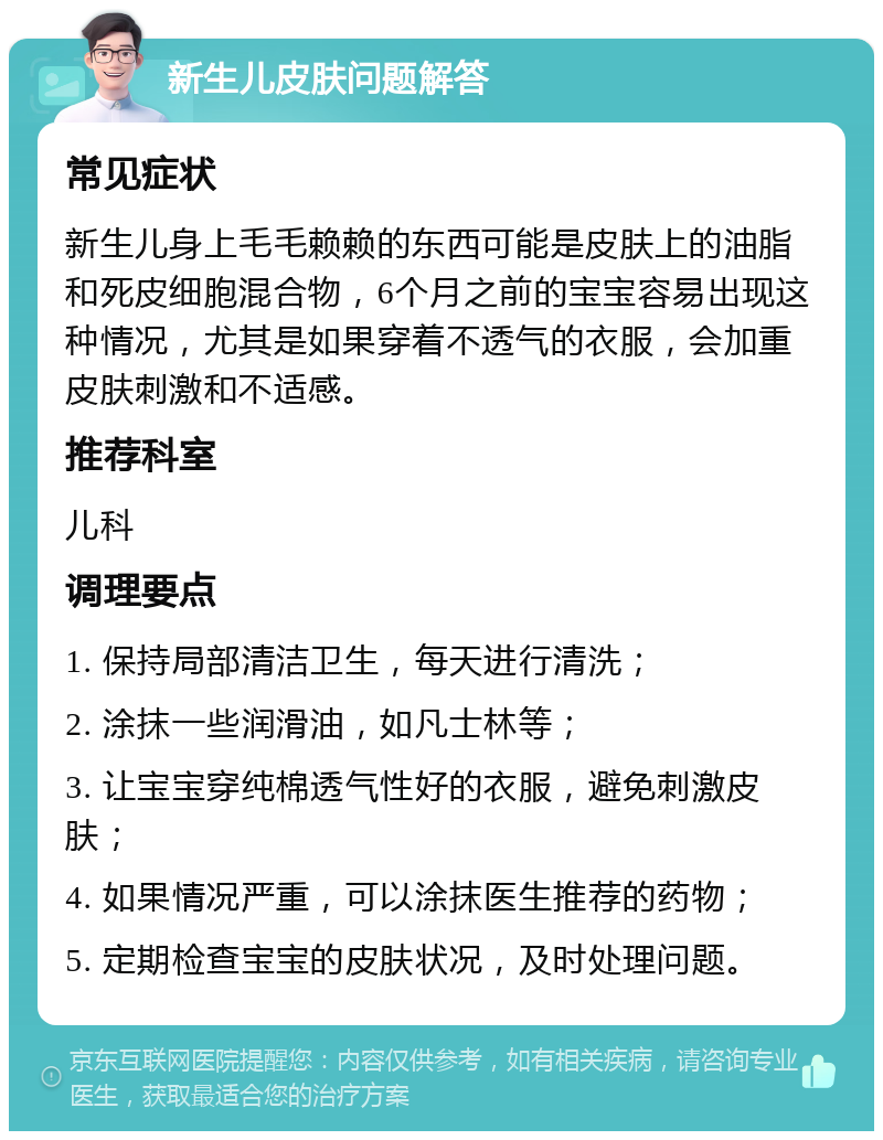 新生儿皮肤问题解答 常见症状 新生儿身上毛毛赖赖的东西可能是皮肤上的油脂和死皮细胞混合物，6个月之前的宝宝容易出现这种情况，尤其是如果穿着不透气的衣服，会加重皮肤刺激和不适感。 推荐科室 儿科 调理要点 1. 保持局部清洁卫生，每天进行清洗； 2. 涂抹一些润滑油，如凡士林等； 3. 让宝宝穿纯棉透气性好的衣服，避免刺激皮肤； 4. 如果情况严重，可以涂抹医生推荐的药物； 5. 定期检查宝宝的皮肤状况，及时处理问题。