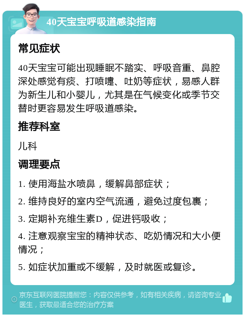 40天宝宝呼吸道感染指南 常见症状 40天宝宝可能出现睡眠不踏实、呼吸音重、鼻腔深处感觉有痰、打喷嚏、吐奶等症状，易感人群为新生儿和小婴儿，尤其是在气候变化或季节交替时更容易发生呼吸道感染。 推荐科室 儿科 调理要点 1. 使用海盐水喷鼻，缓解鼻部症状； 2. 维持良好的室内空气流通，避免过度包裹； 3. 定期补充维生素D，促进钙吸收； 4. 注意观察宝宝的精神状态、吃奶情况和大小便情况； 5. 如症状加重或不缓解，及时就医或复诊。