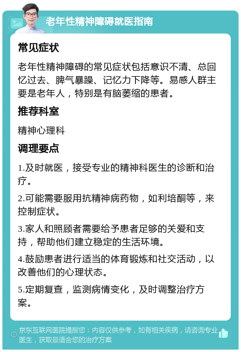 老年性精神障碍就医指南 常见症状 老年性精神障碍的常见症状包括意识不清、总回忆过去、脾气暴躁、记忆力下降等。易感人群主要是老年人，特别是有脑萎缩的患者。 推荐科室 精神心理科 调理要点 1.及时就医，接受专业的精神科医生的诊断和治疗。 2.可能需要服用抗精神病药物，如利培酮等，来控制症状。 3.家人和照顾者需要给予患者足够的关爱和支持，帮助他们建立稳定的生活环境。 4.鼓励患者进行适当的体育锻炼和社交活动，以改善他们的心理状态。 5.定期复查，监测病情变化，及时调整治疗方案。