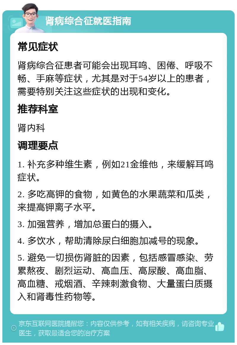 肾病综合征就医指南 常见症状 肾病综合征患者可能会出现耳鸣、困倦、呼吸不畅、手麻等症状，尤其是对于54岁以上的患者，需要特别关注这些症状的出现和变化。 推荐科室 肾内科 调理要点 1. 补充多种维生素，例如21金维他，来缓解耳鸣症状。 2. 多吃高钾的食物，如黄色的水果蔬菜和瓜类，来提高钾离子水平。 3. 加强营养，增加总蛋白的摄入。 4. 多饮水，帮助清除尿白细胞加减号的现象。 5. 避免一切损伤肾脏的因素，包括感冒感染、劳累熬夜、剧烈运动、高血压、高尿酸、高血脂、高血糖、戒烟酒、辛辣刺激食物、大量蛋白质摄入和肾毒性药物等。