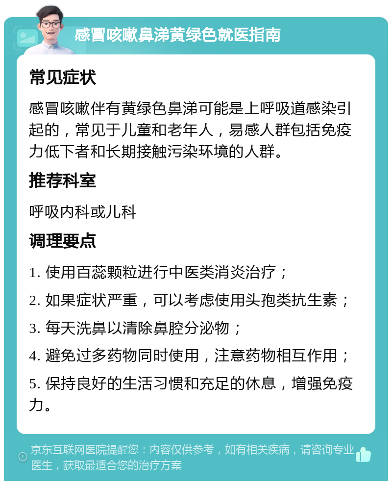 感冒咳嗽鼻涕黄绿色就医指南 常见症状 感冒咳嗽伴有黄绿色鼻涕可能是上呼吸道感染引起的，常见于儿童和老年人，易感人群包括免疫力低下者和长期接触污染环境的人群。 推荐科室 呼吸内科或儿科 调理要点 1. 使用百蕊颗粒进行中医类消炎治疗； 2. 如果症状严重，可以考虑使用头孢类抗生素； 3. 每天洗鼻以清除鼻腔分泌物； 4. 避免过多药物同时使用，注意药物相互作用； 5. 保持良好的生活习惯和充足的休息，增强免疫力。