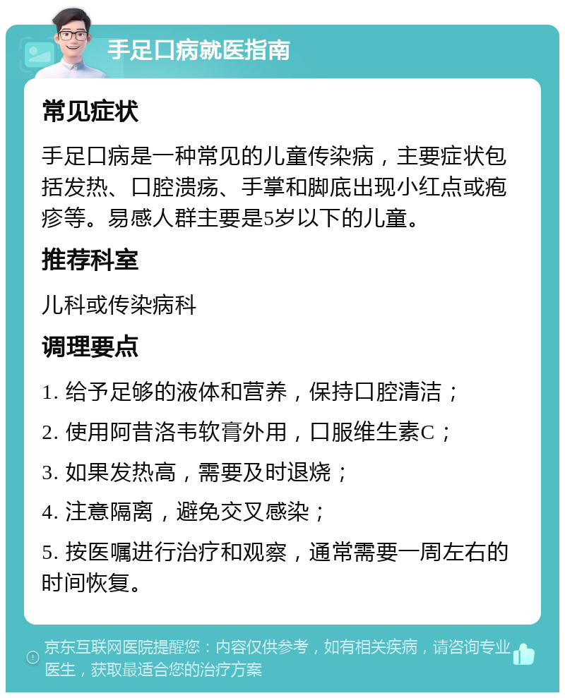 手足口病就医指南 常见症状 手足口病是一种常见的儿童传染病，主要症状包括发热、口腔溃疡、手掌和脚底出现小红点或疱疹等。易感人群主要是5岁以下的儿童。 推荐科室 儿科或传染病科 调理要点 1. 给予足够的液体和营养，保持口腔清洁； 2. 使用阿昔洛韦软膏外用，口服维生素C； 3. 如果发热高，需要及时退烧； 4. 注意隔离，避免交叉感染； 5. 按医嘱进行治疗和观察，通常需要一周左右的时间恢复。