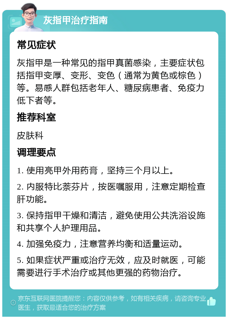 灰指甲治疗指南 常见症状 灰指甲是一种常见的指甲真菌感染，主要症状包括指甲变厚、变形、变色（通常为黄色或棕色）等。易感人群包括老年人、糖尿病患者、免疫力低下者等。 推荐科室 皮肤科 调理要点 1. 使用亮甲外用药膏，坚持三个月以上。 2. 内服特比萘芬片，按医嘱服用，注意定期检查肝功能。 3. 保持指甲干燥和清洁，避免使用公共洗浴设施和共享个人护理用品。 4. 加强免疫力，注意营养均衡和适量运动。 5. 如果症状严重或治疗无效，应及时就医，可能需要进行手术治疗或其他更强的药物治疗。