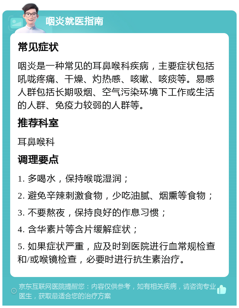 咽炎就医指南 常见症状 咽炎是一种常见的耳鼻喉科疾病，主要症状包括吼咙疼痛、干燥、灼热感、咳嗽、咳痰等。易感人群包括长期吸烟、空气污染环境下工作或生活的人群、免疫力较弱的人群等。 推荐科室 耳鼻喉科 调理要点 1. 多喝水，保持喉咙湿润； 2. 避免辛辣刺激食物，少吃油腻、烟熏等食物； 3. 不要熬夜，保持良好的作息习惯； 4. 含华素片等含片缓解症状； 5. 如果症状严重，应及时到医院进行血常规检查和/或喉镜检查，必要时进行抗生素治疗。