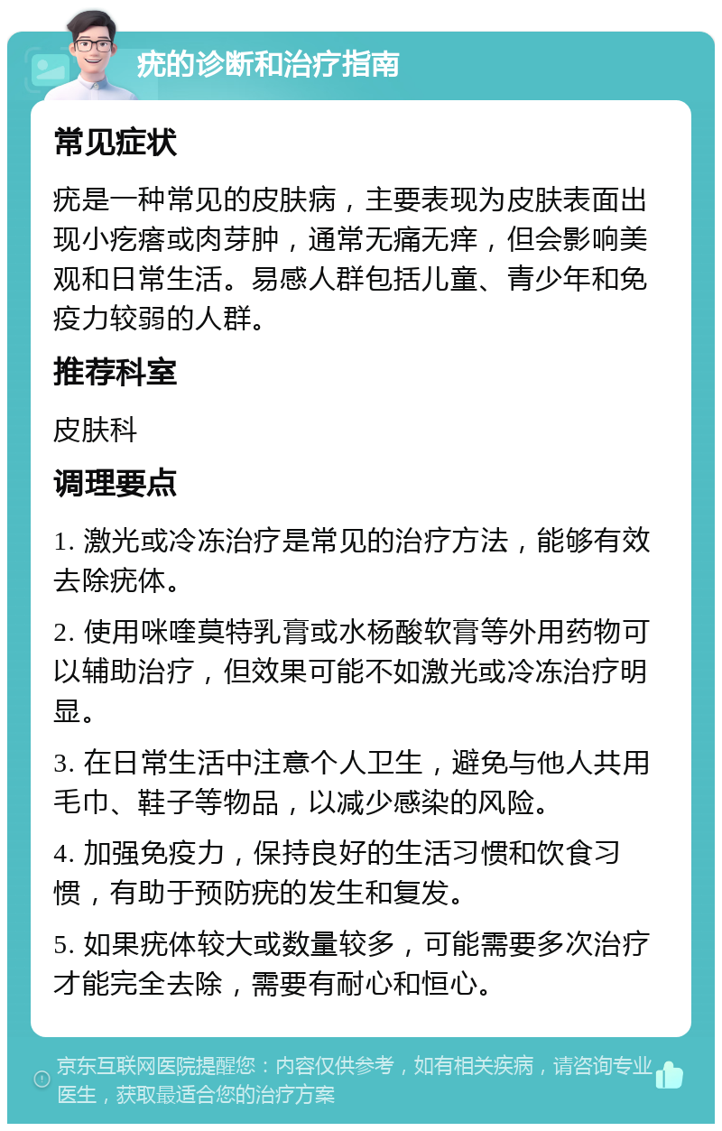 疣的诊断和治疗指南 常见症状 疣是一种常见的皮肤病，主要表现为皮肤表面出现小疙瘩或肉芽肿，通常无痛无痒，但会影响美观和日常生活。易感人群包括儿童、青少年和免疫力较弱的人群。 推荐科室 皮肤科 调理要点 1. 激光或冷冻治疗是常见的治疗方法，能够有效去除疣体。 2. 使用咪喹莫特乳膏或水杨酸软膏等外用药物可以辅助治疗，但效果可能不如激光或冷冻治疗明显。 3. 在日常生活中注意个人卫生，避免与他人共用毛巾、鞋子等物品，以减少感染的风险。 4. 加强免疫力，保持良好的生活习惯和饮食习惯，有助于预防疣的发生和复发。 5. 如果疣体较大或数量较多，可能需要多次治疗才能完全去除，需要有耐心和恒心。