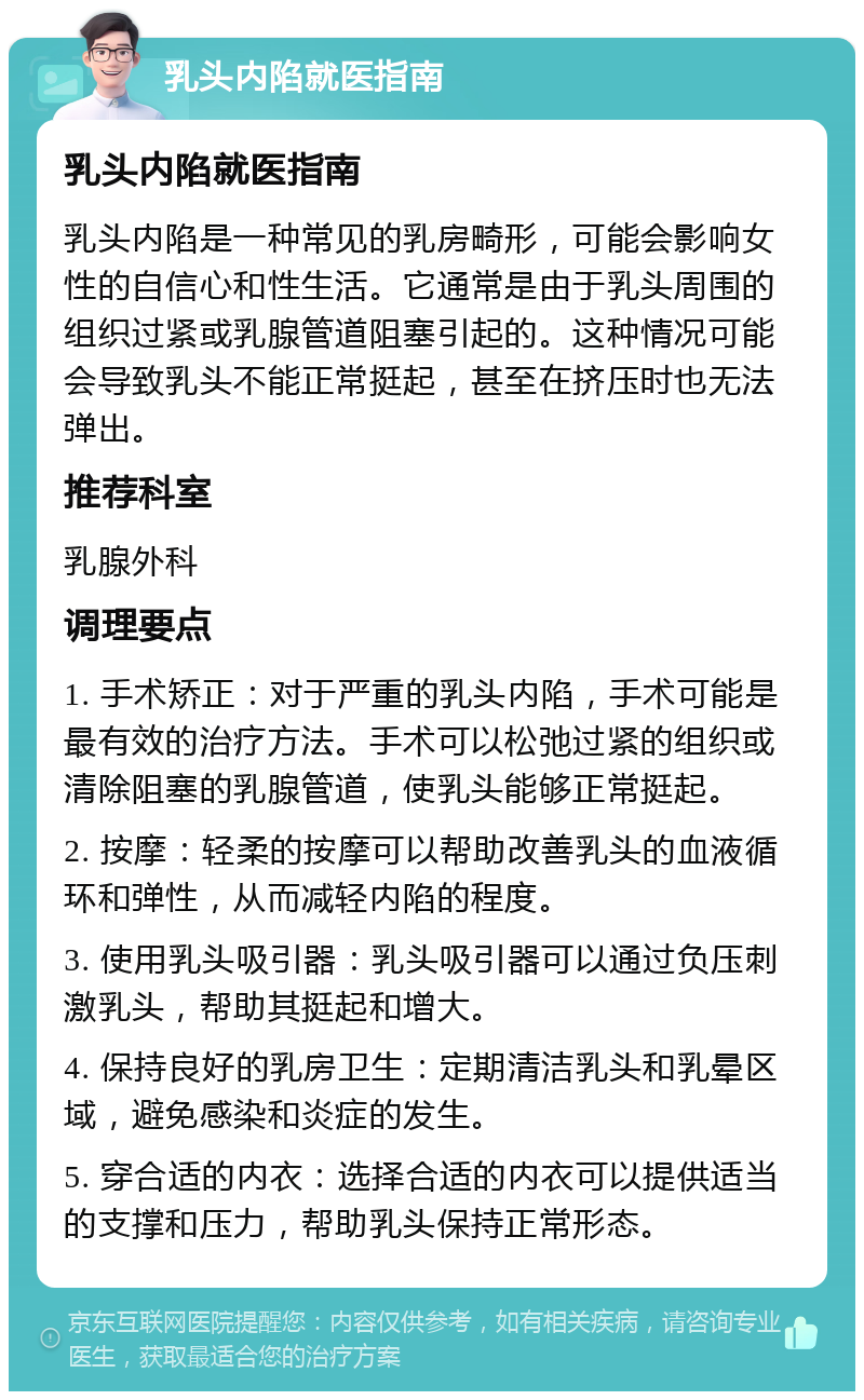 乳头内陷就医指南 乳头内陷就医指南 乳头内陷是一种常见的乳房畸形，可能会影响女性的自信心和性生活。它通常是由于乳头周围的组织过紧或乳腺管道阻塞引起的。这种情况可能会导致乳头不能正常挺起，甚至在挤压时也无法弹出。 推荐科室 乳腺外科 调理要点 1. 手术矫正：对于严重的乳头内陷，手术可能是最有效的治疗方法。手术可以松弛过紧的组织或清除阻塞的乳腺管道，使乳头能够正常挺起。 2. 按摩：轻柔的按摩可以帮助改善乳头的血液循环和弹性，从而减轻内陷的程度。 3. 使用乳头吸引器：乳头吸引器可以通过负压刺激乳头，帮助其挺起和增大。 4. 保持良好的乳房卫生：定期清洁乳头和乳晕区域，避免感染和炎症的发生。 5. 穿合适的内衣：选择合适的内衣可以提供适当的支撑和压力，帮助乳头保持正常形态。