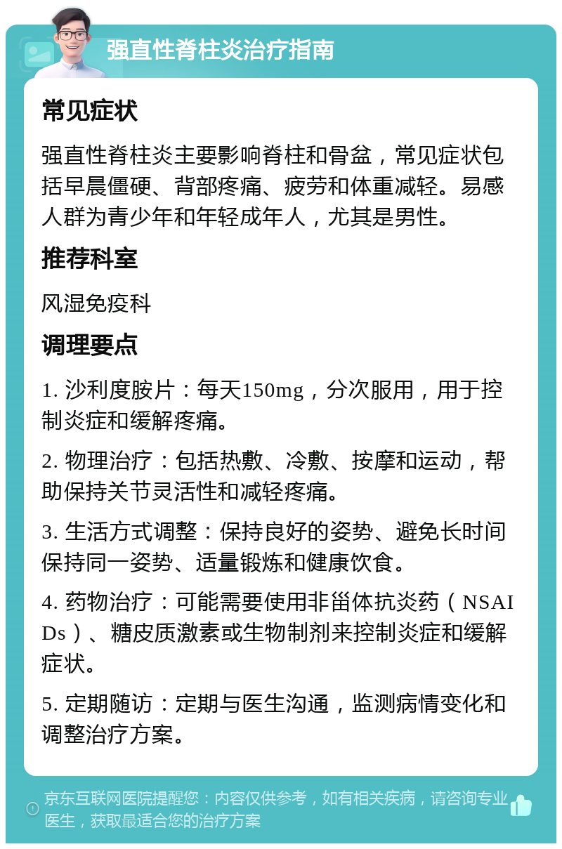 强直性脊柱炎治疗指南 常见症状 强直性脊柱炎主要影响脊柱和骨盆，常见症状包括早晨僵硬、背部疼痛、疲劳和体重减轻。易感人群为青少年和年轻成年人，尤其是男性。 推荐科室 风湿免疫科 调理要点 1. 沙利度胺片：每天150mg，分次服用，用于控制炎症和缓解疼痛。 2. 物理治疗：包括热敷、冷敷、按摩和运动，帮助保持关节灵活性和减轻疼痛。 3. 生活方式调整：保持良好的姿势、避免长时间保持同一姿势、适量锻炼和健康饮食。 4. 药物治疗：可能需要使用非甾体抗炎药（NSAIDs）、糖皮质激素或生物制剂来控制炎症和缓解症状。 5. 定期随访：定期与医生沟通，监测病情变化和调整治疗方案。