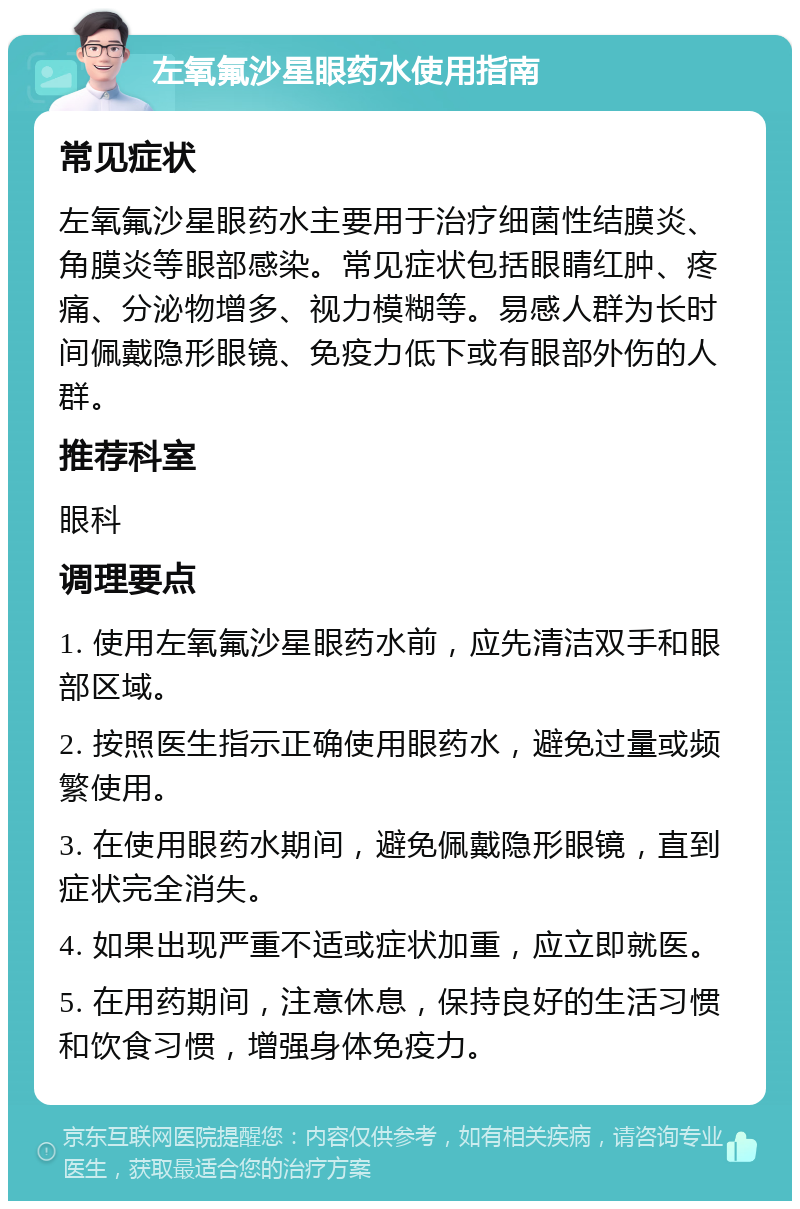 左氧氟沙星眼药水使用指南 常见症状 左氧氟沙星眼药水主要用于治疗细菌性结膜炎、角膜炎等眼部感染。常见症状包括眼睛红肿、疼痛、分泌物增多、视力模糊等。易感人群为长时间佩戴隐形眼镜、免疫力低下或有眼部外伤的人群。 推荐科室 眼科 调理要点 1. 使用左氧氟沙星眼药水前，应先清洁双手和眼部区域。 2. 按照医生指示正确使用眼药水，避免过量或频繁使用。 3. 在使用眼药水期间，避免佩戴隐形眼镜，直到症状完全消失。 4. 如果出现严重不适或症状加重，应立即就医。 5. 在用药期间，注意休息，保持良好的生活习惯和饮食习惯，增强身体免疫力。