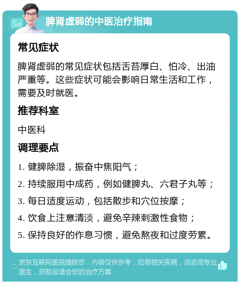 脾肾虚弱的中医治疗指南 常见症状 脾肾虚弱的常见症状包括舌苔厚白、怕冷、出油严重等。这些症状可能会影响日常生活和工作，需要及时就医。 推荐科室 中医科 调理要点 1. 健脾除湿，振奋中焦阳气； 2. 持续服用中成药，例如健脾丸、六君子丸等； 3. 每日适度运动，包括散步和穴位按摩； 4. 饮食上注意清淡，避免辛辣刺激性食物； 5. 保持良好的作息习惯，避免熬夜和过度劳累。