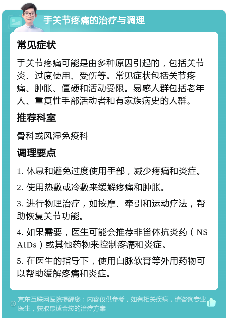 手关节疼痛的治疗与调理 常见症状 手关节疼痛可能是由多种原因引起的，包括关节炎、过度使用、受伤等。常见症状包括关节疼痛、肿胀、僵硬和活动受限。易感人群包括老年人、重复性手部活动者和有家族病史的人群。 推荐科室 骨科或风湿免疫科 调理要点 1. 休息和避免过度使用手部，减少疼痛和炎症。 2. 使用热敷或冷敷来缓解疼痛和肿胀。 3. 进行物理治疗，如按摩、牵引和运动疗法，帮助恢复关节功能。 4. 如果需要，医生可能会推荐非甾体抗炎药（NSAIDs）或其他药物来控制疼痛和炎症。 5. 在医生的指导下，使用白脉软膏等外用药物可以帮助缓解疼痛和炎症。