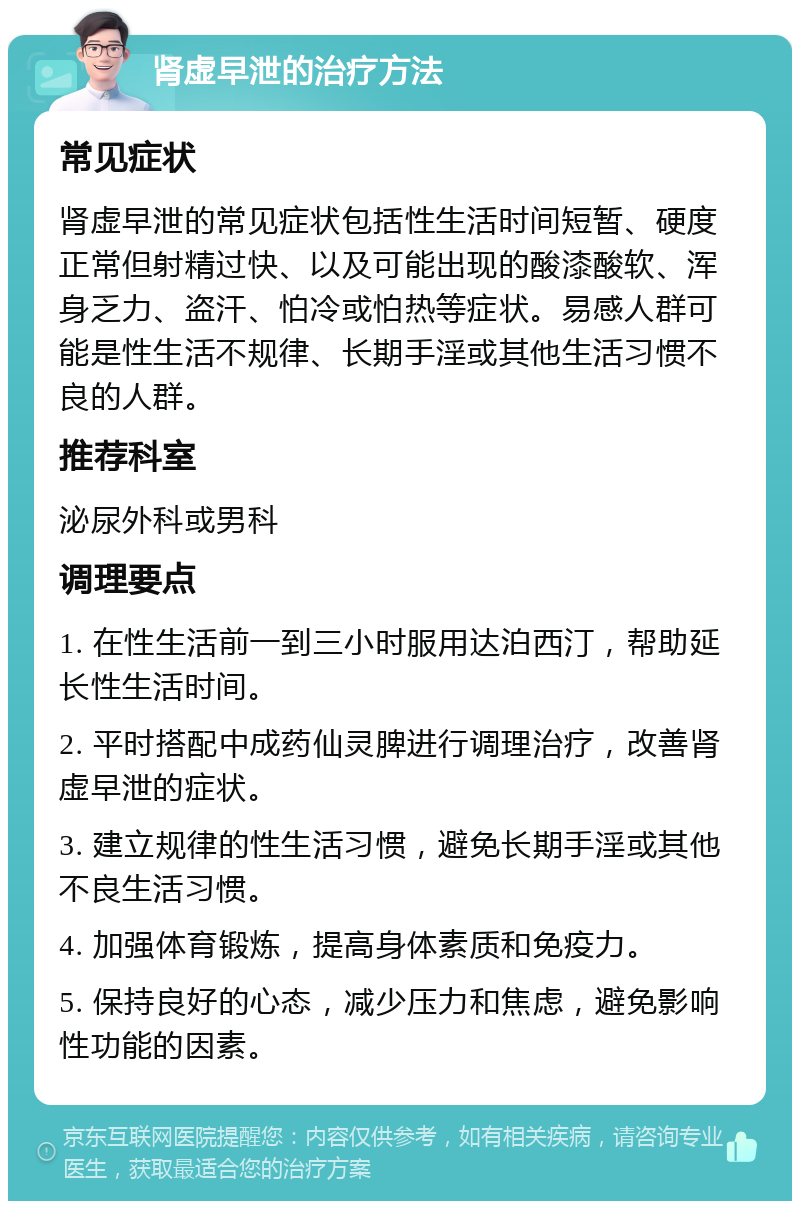 肾虚早泄的治疗方法 常见症状 肾虚早泄的常见症状包括性生活时间短暂、硬度正常但射精过快、以及可能出现的酸漆酸软、浑身乏力、盗汗、怕冷或怕热等症状。易感人群可能是性生活不规律、长期手淫或其他生活习惯不良的人群。 推荐科室 泌尿外科或男科 调理要点 1. 在性生活前一到三小时服用达泊西汀，帮助延长性生活时间。 2. 平时搭配中成药仙灵脾进行调理治疗，改善肾虚早泄的症状。 3. 建立规律的性生活习惯，避免长期手淫或其他不良生活习惯。 4. 加强体育锻炼，提高身体素质和免疫力。 5. 保持良好的心态，减少压力和焦虑，避免影响性功能的因素。