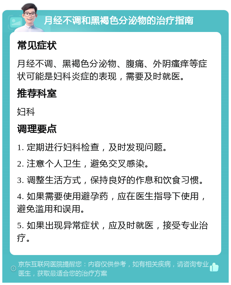 月经不调和黑褐色分泌物的治疗指南 常见症状 月经不调、黑褐色分泌物、腹痛、外阴瘙痒等症状可能是妇科炎症的表现，需要及时就医。 推荐科室 妇科 调理要点 1. 定期进行妇科检查，及时发现问题。 2. 注意个人卫生，避免交叉感染。 3. 调整生活方式，保持良好的作息和饮食习惯。 4. 如果需要使用避孕药，应在医生指导下使用，避免滥用和误用。 5. 如果出现异常症状，应及时就医，接受专业治疗。