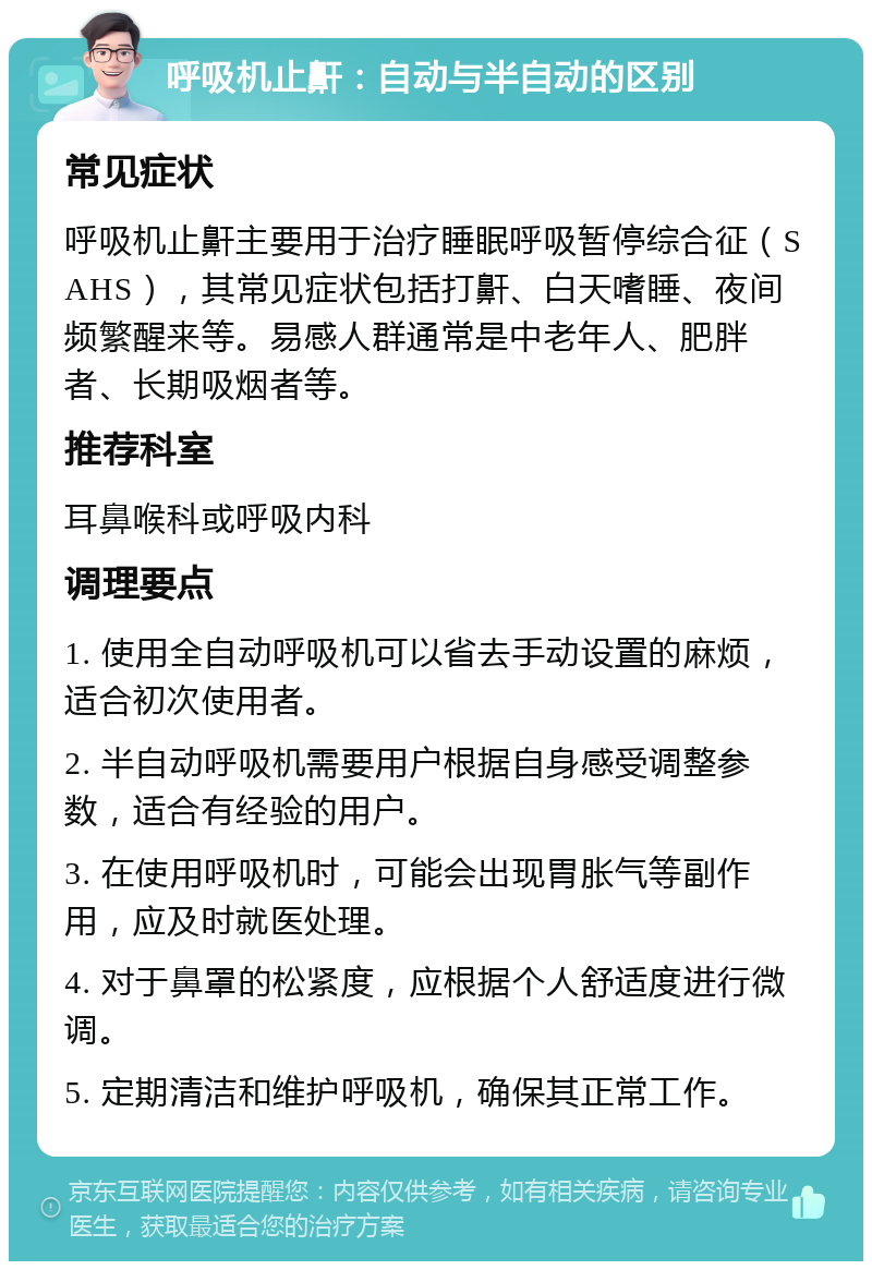 呼吸机止鼾：自动与半自动的区别 常见症状 呼吸机止鼾主要用于治疗睡眠呼吸暂停综合征（SAHS），其常见症状包括打鼾、白天嗜睡、夜间频繁醒来等。易感人群通常是中老年人、肥胖者、长期吸烟者等。 推荐科室 耳鼻喉科或呼吸内科 调理要点 1. 使用全自动呼吸机可以省去手动设置的麻烦，适合初次使用者。 2. 半自动呼吸机需要用户根据自身感受调整参数，适合有经验的用户。 3. 在使用呼吸机时，可能会出现胃胀气等副作用，应及时就医处理。 4. 对于鼻罩的松紧度，应根据个人舒适度进行微调。 5. 定期清洁和维护呼吸机，确保其正常工作。