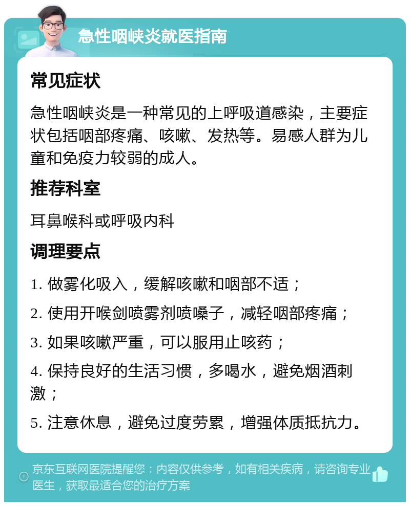 急性咽峡炎就医指南 常见症状 急性咽峡炎是一种常见的上呼吸道感染，主要症状包括咽部疼痛、咳嗽、发热等。易感人群为儿童和免疫力较弱的成人。 推荐科室 耳鼻喉科或呼吸内科 调理要点 1. 做雾化吸入，缓解咳嗽和咽部不适； 2. 使用开喉剑喷雾剂喷嗓子，减轻咽部疼痛； 3. 如果咳嗽严重，可以服用止咳药； 4. 保持良好的生活习惯，多喝水，避免烟酒刺激； 5. 注意休息，避免过度劳累，增强体质抵抗力。