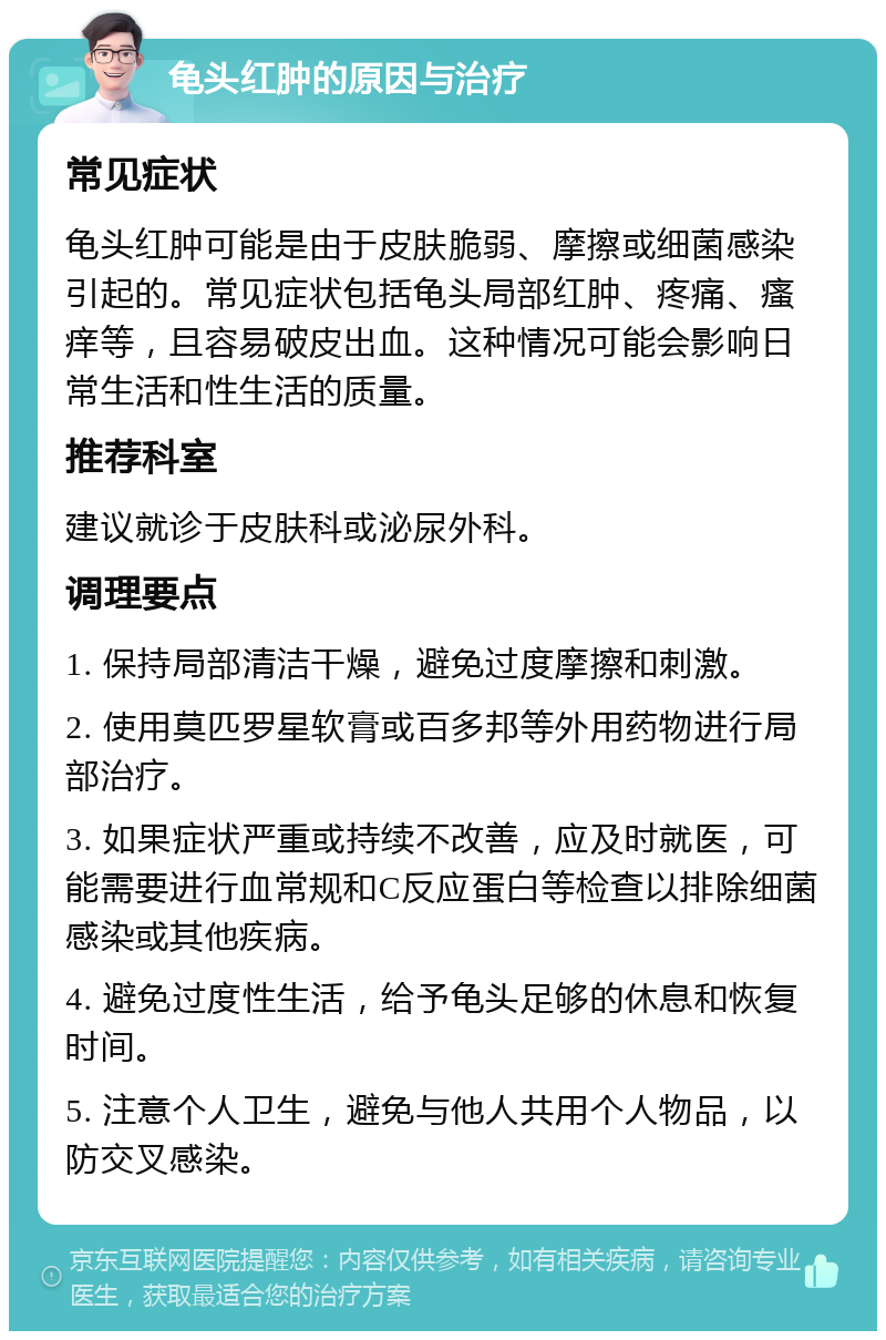 龟头红肿的原因与治疗 常见症状 龟头红肿可能是由于皮肤脆弱、摩擦或细菌感染引起的。常见症状包括龟头局部红肿、疼痛、瘙痒等，且容易破皮出血。这种情况可能会影响日常生活和性生活的质量。 推荐科室 建议就诊于皮肤科或泌尿外科。 调理要点 1. 保持局部清洁干燥，避免过度摩擦和刺激。 2. 使用莫匹罗星软膏或百多邦等外用药物进行局部治疗。 3. 如果症状严重或持续不改善，应及时就医，可能需要进行血常规和C反应蛋白等检查以排除细菌感染或其他疾病。 4. 避免过度性生活，给予龟头足够的休息和恢复时间。 5. 注意个人卫生，避免与他人共用个人物品，以防交叉感染。