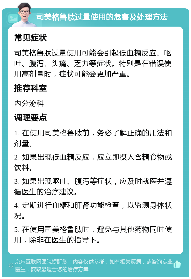 司美格鲁肽过量使用的危害及处理方法 常见症状 司美格鲁肽过量使用可能会引起低血糖反应、呕吐、腹泻、头痛、乏力等症状。特别是在错误使用高剂量时，症状可能会更加严重。 推荐科室 内分泌科 调理要点 1. 在使用司美格鲁肽前，务必了解正确的用法和剂量。 2. 如果出现低血糖反应，应立即摄入含糖食物或饮料。 3. 如果出现呕吐、腹泻等症状，应及时就医并遵循医生的治疗建议。 4. 定期进行血糖和肝肾功能检查，以监测身体状况。 5. 在使用司美格鲁肽时，避免与其他药物同时使用，除非在医生的指导下。