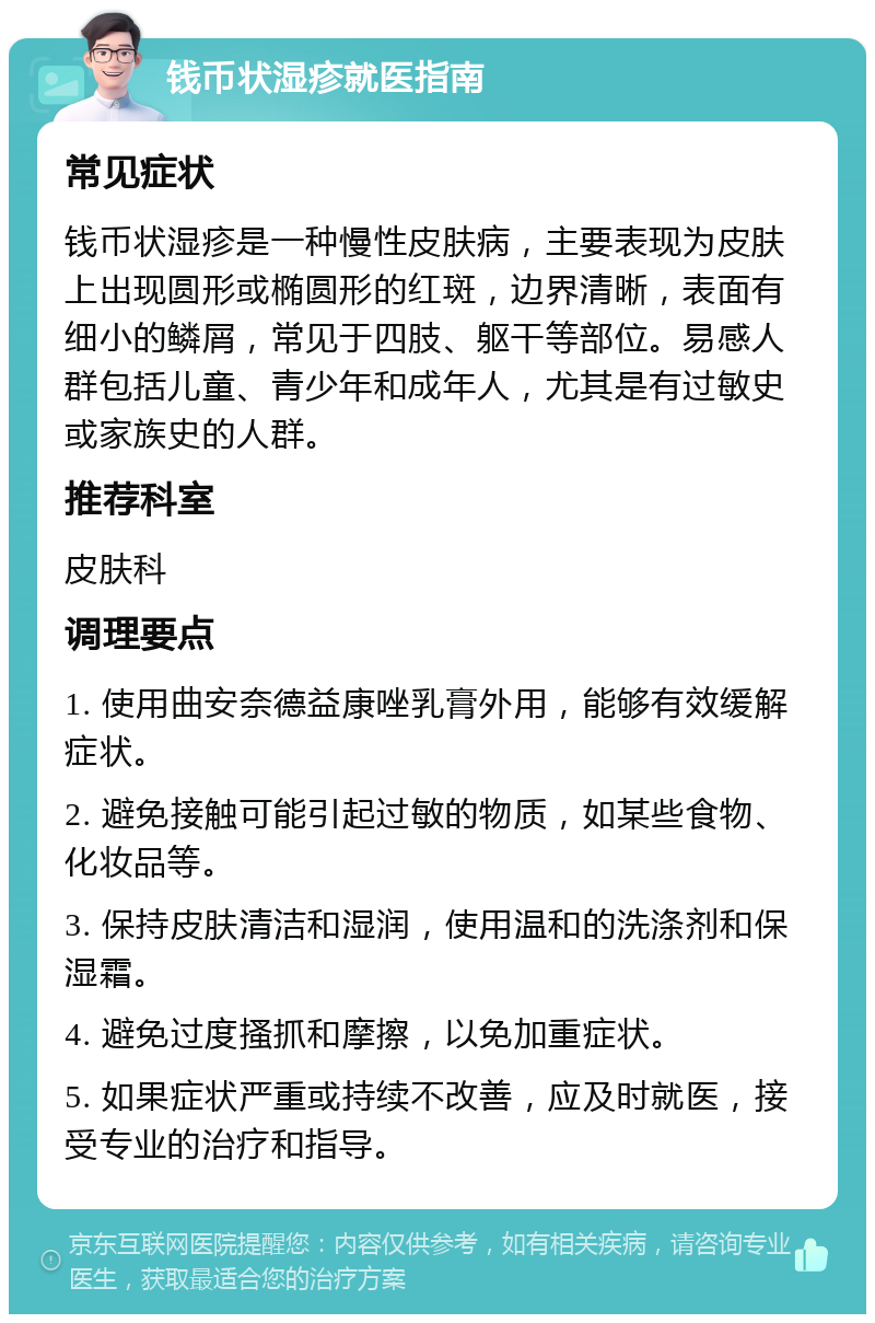 钱币状湿疹就医指南 常见症状 钱币状湿疹是一种慢性皮肤病，主要表现为皮肤上出现圆形或椭圆形的红斑，边界清晰，表面有细小的鳞屑，常见于四肢、躯干等部位。易感人群包括儿童、青少年和成年人，尤其是有过敏史或家族史的人群。 推荐科室 皮肤科 调理要点 1. 使用曲安奈德益康唑乳膏外用，能够有效缓解症状。 2. 避免接触可能引起过敏的物质，如某些食物、化妆品等。 3. 保持皮肤清洁和湿润，使用温和的洗涤剂和保湿霜。 4. 避免过度搔抓和摩擦，以免加重症状。 5. 如果症状严重或持续不改善，应及时就医，接受专业的治疗和指导。