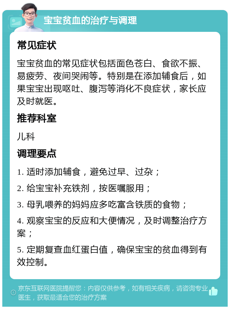 宝宝贫血的治疗与调理 常见症状 宝宝贫血的常见症状包括面色苍白、食欲不振、易疲劳、夜间哭闹等。特别是在添加辅食后，如果宝宝出现呕吐、腹泻等消化不良症状，家长应及时就医。 推荐科室 儿科 调理要点 1. 适时添加辅食，避免过早、过杂； 2. 给宝宝补充铁剂，按医嘱服用； 3. 母乳喂养的妈妈应多吃富含铁质的食物； 4. 观察宝宝的反应和大便情况，及时调整治疗方案； 5. 定期复查血红蛋白值，确保宝宝的贫血得到有效控制。