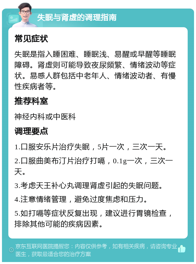 失眠与肾虚的调理指南 常见症状 失眠是指入睡困难、睡眠浅、易醒或早醒等睡眠障碍。肾虚则可能导致夜尿频繁、情绪波动等症状。易感人群包括中老年人、情绪波动者、有慢性疾病者等。 推荐科室 神经内科或中医科 调理要点 1.口服安乐片治疗失眠，5片一次，三次一天。 2.口服曲美布汀片治疗打嗝，0.1g一次，三次一天。 3.考虑天王补心丸调理肾虚引起的失眠问题。 4.注意情绪管理，避免过度焦虑和压力。 5.如打嗝等症状反复出现，建议进行胃镜检查，排除其他可能的疾病因素。