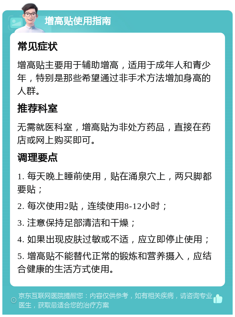 增高贴使用指南 常见症状 增高贴主要用于辅助增高，适用于成年人和青少年，特别是那些希望通过非手术方法增加身高的人群。 推荐科室 无需就医科室，增高贴为非处方药品，直接在药店或网上购买即可。 调理要点 1. 每天晚上睡前使用，贴在涌泉穴上，两只脚都要贴； 2. 每次使用2贴，连续使用8-12小时； 3. 注意保持足部清洁和干燥； 4. 如果出现皮肤过敏或不适，应立即停止使用； 5. 增高贴不能替代正常的锻炼和营养摄入，应结合健康的生活方式使用。