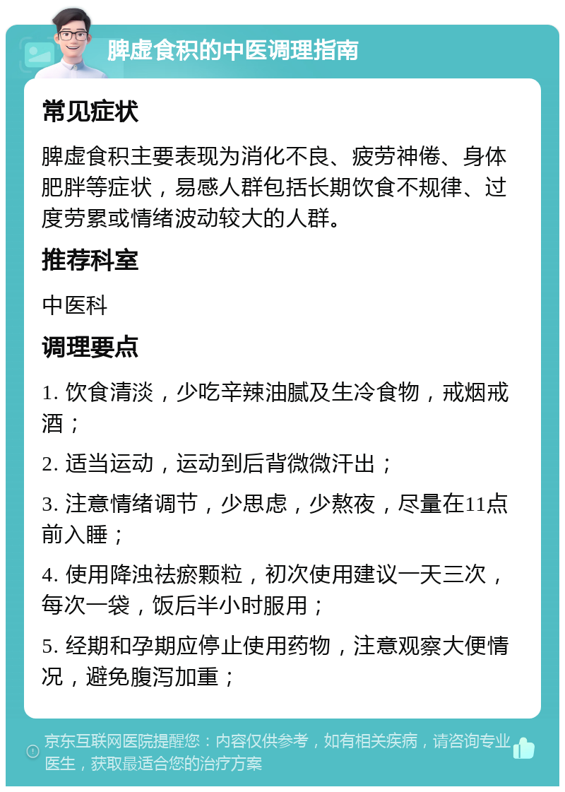 脾虚食积的中医调理指南 常见症状 脾虚食积主要表现为消化不良、疲劳神倦、身体肥胖等症状，易感人群包括长期饮食不规律、过度劳累或情绪波动较大的人群。 推荐科室 中医科 调理要点 1. 饮食清淡，少吃辛辣油腻及生冷食物，戒烟戒酒； 2. 适当运动，运动到后背微微汗出； 3. 注意情绪调节，少思虑，少熬夜，尽量在11点前入睡； 4. 使用降浊祛瘀颗粒，初次使用建议一天三次，每次一袋，饭后半小时服用； 5. 经期和孕期应停止使用药物，注意观察大便情况，避免腹泻加重；