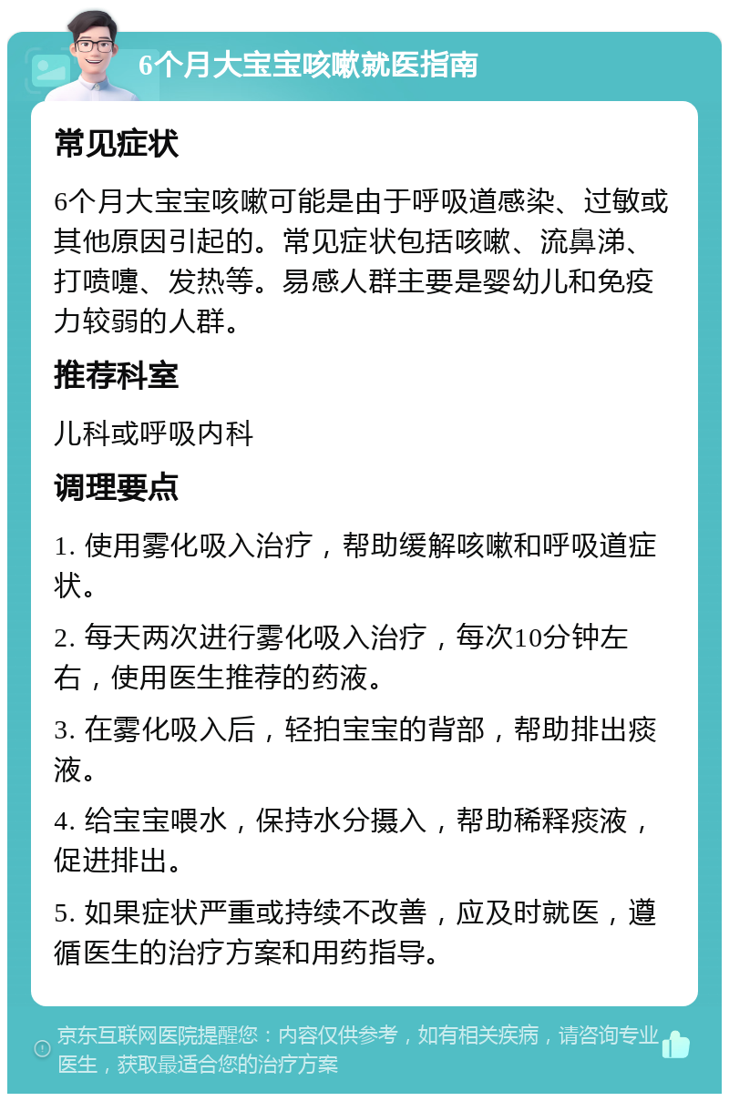 6个月大宝宝咳嗽就医指南 常见症状 6个月大宝宝咳嗽可能是由于呼吸道感染、过敏或其他原因引起的。常见症状包括咳嗽、流鼻涕、打喷嚏、发热等。易感人群主要是婴幼儿和免疫力较弱的人群。 推荐科室 儿科或呼吸内科 调理要点 1. 使用雾化吸入治疗，帮助缓解咳嗽和呼吸道症状。 2. 每天两次进行雾化吸入治疗，每次10分钟左右，使用医生推荐的药液。 3. 在雾化吸入后，轻拍宝宝的背部，帮助排出痰液。 4. 给宝宝喂水，保持水分摄入，帮助稀释痰液，促进排出。 5. 如果症状严重或持续不改善，应及时就医，遵循医生的治疗方案和用药指导。