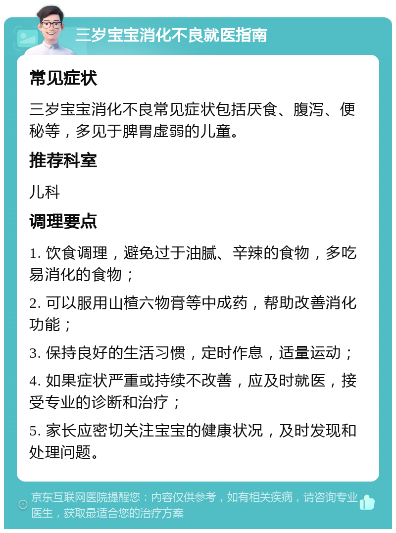 三岁宝宝消化不良就医指南 常见症状 三岁宝宝消化不良常见症状包括厌食、腹泻、便秘等，多见于脾胃虚弱的儿童。 推荐科室 儿科 调理要点 1. 饮食调理，避免过于油腻、辛辣的食物，多吃易消化的食物； 2. 可以服用山楂六物膏等中成药，帮助改善消化功能； 3. 保持良好的生活习惯，定时作息，适量运动； 4. 如果症状严重或持续不改善，应及时就医，接受专业的诊断和治疗； 5. 家长应密切关注宝宝的健康状况，及时发现和处理问题。